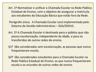 Art. 1º Normatizar e unificar a Chamada Escolar na Rede Pública 
Estadual de Ensino, com o objetivo de assegurar a matrícula 
aos estudantes da Educação Básica que estão fora da Rede. 
Parágrafo único. A Chamada Escolar será implementada pelo 
Sistema de Gestão Administrativo – SGA/SEDUC. 
Art. 2º A Chamada Escolar é destinada para o público que não 
possui escolarização, independente da idade, e para os 
transferidos de outras redes de ensino. 
§1º São consideradas sem escolarização, as pessoas que nunca 
frequentaram escola. 
§2º São considerados estudantes para a Chamada Escolar na 
Rede Pública Estadual de Ensino, os que nunca frequentaram 
escola e os oriundos de outras redes de ensino. 
 