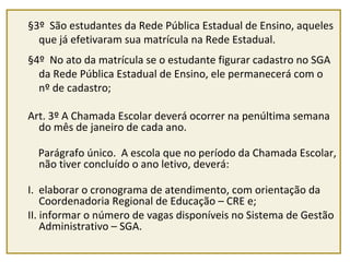 §3º São estudantes da Rede Pública Estadual de Ensino, aqueles 
que já efetivaram sua matrícula na Rede Estadual. 
§4º No ato da matrícula se o estudante figurar cadastro no SGA 
da Rede Pública Estadual de Ensino, ele permanecerá com o 
nº de cadastro; 
Art. 3º A Chamada Escolar deverá ocorrer na penúltima semana 
do mês de janeiro de cada ano. 
Parágrafo único. A escola que no período da Chamada Escolar, 
não tiver concluído o ano letivo, deverá: 
I. elaborar o cronograma de atendimento, com orientação da 
Coordenadoria Regional de Educação – CRE e; 
II. informar o número de vagas disponíveis no Sistema de Gestão 
Administrativo – SGA. 
 