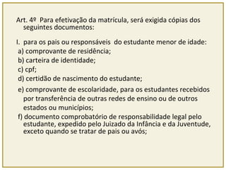 Art. 4º Para efetivação da matrícula, será exigida cópias dos 
seguintes documentos: 
I. para os pais ou responsáveis do estudante menor de idade: 
a) comprovante de residência; 
b) carteira de identidade; 
c) cpf; 
d) certidão de nascimento do estudante; 
e) comprovante de escolaridade, para os estudantes recebidos 
por transferência de outras redes de ensino ou de outros 
estados ou municípios; 
f) documento comprobatório de responsabilidade legal pelo 
estudante, expedido pelo Juizado da Infância e da Juventude, 
exceto quando se tratar de pais ou avós; 
 