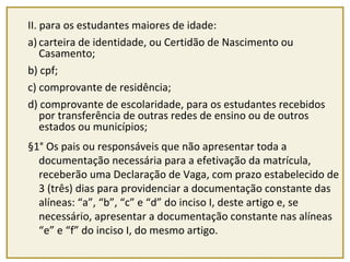 II. para os estudantes maiores de idade: 
a) carteira de identidade, ou Certidão de Nascimento ou 
Casamento; 
b) cpf; 
c) comprovante de residência; 
d) comprovante de escolaridade, para os estudantes recebidos 
por transferência de outras redes de ensino ou de outros 
estados ou municípios; 
§1° Os pais ou responsáveis que não apresentar toda a 
documentação necessária para a efetivação da matrícula, 
receberão uma Declaração de Vaga, com prazo estabelecido de 
3 (três) dias para providenciar a documentação constante das 
alíneas: “a”, “b”, “c” e “d” do inciso I, deste artigo e, se 
necessário, apresentar a documentação constante nas alíneas 
“e” e “f” do inciso I, do mesmo artigo. 
 