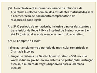 §5º A escola deverá informar ao Juizado da Infância e da 
Juventude a relação nominal dos estudantes matriculados sem 
a apresentação de documento comprobatório de 
responsabilidade legal; 
Art. 5º O período de rematrícula, inclusive para os desistentes e 
transferidos da Rede Pública Estadual de Ensino, ocorrerá em 
até 15 (quinze) dias após o encerramento do ano letivo. 
Art. 6º Compete à Escola: 
I. divulgar amplamente o período da matrícula, rematrícula e 
Chamada Escolar; 
II. lançar no Sistema de Gestão Administrativo – SGA no sítio: 
www.seduc.ro.gov.br, no link sistema de gestão/administração 
escolar, o número de vagas disponíveis para a Chamada 
Escolar; 
 