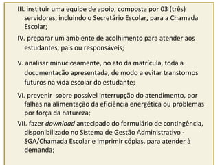 III. instituir uma equipe de apoio, composta por 03 (três) 
servidores, incluindo o Secretário Escolar, para a Chamada 
Escolar; 
IV. preparar um ambiente de acolhimento para atender aos 
estudantes, pais ou responsáveis; 
V. analisar minuciosamente, no ato da matrícula, toda a 
documentação apresentada, de modo a evitar transtornos 
futuros na vida escolar do estudante; 
VI. prevenir sobre possível interrupção do atendimento, por 
falhas na alimentação da eficiência energética ou problemas 
por força da natureza; 
VII. fazer download antecipado do formulário de contingência, 
disponibilizado no Sistema de Gestão Administrativo - 
SGA/Chamada Escolar e imprimir cópias, para atender à 
demanda; 
 