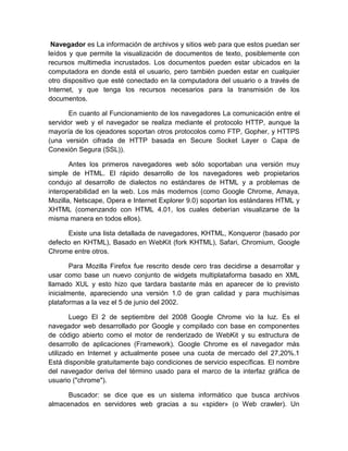 Navegador es La información de archivos y sitios web para que estos puedan ser
leídos y que permite la visualización de documentos de texto, posiblemente con
recursos multimedia incrustados. Los documentos pueden estar ubicados en la
computadora en donde está el usuario, pero también pueden estar en cualquier
otro dispositivo que esté conectado en la computadora del usuario o a través de
Internet, y que tenga los recursos necesarios para la transmisión de los
documentos.

       En cuanto al Funcionamiento de los navegadores La comunicación entre el
servidor web y el navegador se realiza mediante el protocolo HTTP, aunque la
mayoría de los ojeadores soportan otros protocolos como FTP, Gopher, y HTTPS
(una versión cifrada de HTTP basada en Secure Socket Layer o Capa de
Conexión Segura (SSL)).

       Antes los primeros navegadores web sólo soportaban una versión muy
simple de HTML. El rápido desarrollo de los navegadores web propietarios
condujo al desarrollo de dialectos no estándares de HTML y a problemas de
interoperabilidad en la web. Los más modernos (como Google Chrome, Amaya,
Mozilla, Netscape, Opera e Internet Explorer 9.0) soportan los estándares HTML y
XHTML (comenzando con HTML 4.01, los cuales deberían visualizarse de la
misma manera en todos ellos).

      Existe una lista detallada de navegadores, KHTML, Konqueror (basado por
defecto en KHTML), Basado en WebKit (fork KHTML), Safari, Chromium, Google
Chrome entre otros.

        Para Mozilla Firefox fue rescrito desde cero tras decidirse a desarrollar y
usar como base un nuevo conjunto de widgets multiplataforma basado en XML
llamado XUL y esto hizo que tardara bastante más en aparecer de lo previsto
inicialmente, apareciendo una versión 1.0 de gran calidad y para muchísimas
plataformas a la vez el 5 de junio del 2002.

        Luego El 2 de septiembre del 2008 Google Chrome vio la luz. Es el
navegador web desarrollado por Google y compilado con base en componentes
de código abierto como el motor de renderizado de WebKit y su estructura de
desarrollo de aplicaciones (Framework). Google Chrome es el navegador más
utilizado en Internet y actualmente posee una cuota de mercado del 27,20%.1
Está disponible gratuitamente bajo condiciones de servicio específicas. El nombre
del navegador deriva del término usado para el marco de la interfaz gráfica de
usuario ("chrome").

      Buscador: se dice que es un sistema informático que busca archivos
almacenados en servidores web gracias a su «spider» (o Web crawler). Un
 