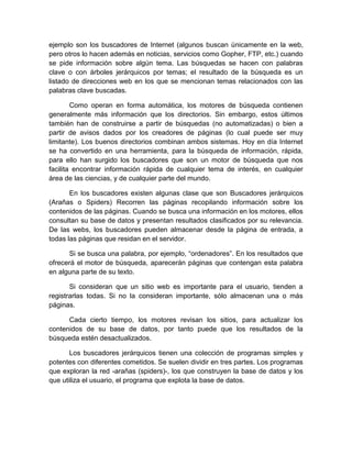 ejemplo son los buscadores de Internet (algunos buscan únicamente en la web,
pero otros lo hacen además en noticias, servicios como Gopher, FTP, etc.) cuando
se pide información sobre algún tema. Las búsquedas se hacen con palabras
clave o con árboles jerárquicos por temas; el resultado de la búsqueda es un
listado de direcciones web en los que se mencionan temas relacionados con las
palabras clave buscadas.

        Como operan en forma automática, los motores de búsqueda contienen
generalmente más información que los directorios. Sin embargo, estos últimos
también han de construirse a partir de búsquedas (no automatizadas) o bien a
partir de avisos dados por los creadores de páginas (lo cual puede ser muy
limitante). Los buenos directorios combinan ambos sistemas. Hoy en día Internet
se ha convertido en una herramienta, para la búsqueda de información, rápida,
para ello han surgido los buscadores que son un motor de búsqueda que nos
facilita encontrar información rápida de cualquier tema de interés, en cualquier
área de las ciencias, y de cualquier parte del mundo.

       En los buscadores existen algunas clase que son Buscadores jerárquicos
(Arañas o Spiders) Recorren las páginas recopilando información sobre los
contenidos de las páginas. Cuando se busca una información en los motores, ellos
consultan su base de datos y presentan resultados clasificados por su relevancia.
De las webs, los buscadores pueden almacenar desde la página de entrada, a
todas las páginas que residan en el servidor.

      Si se busca una palabra, por ejemplo, “ordenadores”. En los resultados que
ofrecerá el motor de búsqueda, aparecerán páginas que contengan esta palabra
en alguna parte de su texto.

       Si consideran que un sitio web es importante para el usuario, tienden a
registrarlas todas. Si no la consideran importante, sólo almacenan una o más
páginas.

      Cada cierto tiempo, los motores revisan los sitios, para actualizar los
contenidos de su base de datos, por tanto puede que los resultados de la
búsqueda estén desactualizados.

       Los buscadores jerárquicos tienen una colección de programas simples y
potentes con diferentes cometidos. Se suelen dividir en tres partes. Los programas
que exploran la red -arañas (spiders)-, los que construyen la base de datos y los
que utiliza el usuario, el programa que explota la base de datos.
 