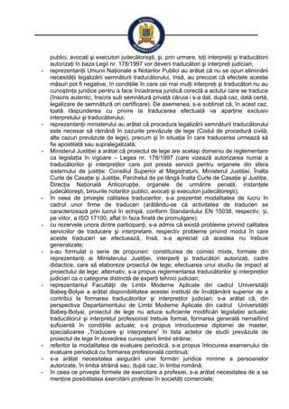 publici, avocaţi şi executori judecătoreşti, şi, prin urmare, toţi interpreţii şi traducătorii
autorizaţi în baza Legii nr. 178/1997 vor deveni traducători şi interpreţi judiciari;
- reprezentanţii Uniunii Naţionale a Notarilor Publici au arătat că nu se opun eliminării
necesităţii legalizării semnăturii traducătorului, însă, au precizat că efectele acestei
măsuri pot fi negative, în condiţiile în care cei mai mulţi interpreţi şi traducători nu au
cunoştinţe juridice pentru a face încadrarea juridică corectă a actului care se traduce
(înscris autentic, înscris sub semnătură privată căruia i s-a dat, după caz, dată certă,
legalizare de semnătură ori certificare). De asemenea, s-a subliniat că, în acest caz,
toată răspunderea cu privire la traducerea efectuată va aparţine exclusiv
interpretului şi traducătorului;
- reprezentanţii ministerului au arătat că procedura legalizării semnăturii traducătorului
este necesar să rămână în cazurile prevăzute de lege (Codul de procedură civilă,
alte cazuri prevăzute de lege), precum şi în situaţia în care traducerea urmează să
fie apostilată sau supralegalizată;
- Ministerul Justiţiei a arătat că proiectul de lege are acelaşi domeniu de reglementare
ca legislaţia în vigoare – Legea nr. 178/1997 (care vizează autorizarea numai a
traducătorilor şi interpreţilor care pot presta servicii pentru organele din sfera
sistemului de justiţie: Consiliul Superior al Magistraturii, Ministerul Justiţiei, Înalta
Curte de Casaţie şi Justiţie, Parchetul de pe lângă Înalta Curte de Casaţie şi Justiţie,
Direcţia Naţională Anticorupţie, organele de urmărire penală, instanţele
judecătoreşti, birourile notarilor publici, avocaţi şi executori judecătoreşti);
- în ceea de priveşte calitatea traducerilor, s-a prezentat modalitatea de lucru în
cadrul unor firme de traduceri (arătându-se că activitatea de traduceri se
caracterizează prin lucrul în echipă, conform Standardului EN 15038, respectiv, i,ș
pe viitor, a ISO 17100, aflat în faza finală de promulgare);
- cu rezervele unora dintre participanţi, s-a admis că există probleme privind calitatea
serviciilor de traducere şi interpretare, respectiv probleme privind modul în care
aceste traduceri se efectuează, însă, s-a apreciat că acestea nu trebuie
generalizate;
- s-au formulat o serie de propuneri: constituirea de comisii mixte, formate din
reprezentanţi ai Ministerului Justiţiei, interperţi şi traducători autorizaţi, cadre
didactice, care să elaboreze proiectul de lege; efectuarea unui studiu de impact al
proiectului de lege; alternativ, s-a propus reglementarea traducătorilor şi interpreţilor
judiciari ca o categorie distinctă de experţi tehnici judiciari;
- reprezentantul Facultăţii de Limbi Moderne Aplicate din cadrul Universităţii
Babeş-Bolyai a arătat disponibilitatea acestei instituţii de învăţământ superior de a
contribui la formarea traducătorilor şi interpreţilor judiciari; s-a arătat că, din
perspectiva Departamentului de Limbi Moderne Aplicate din cadrul Universităţii
Babeş-Bolyai, proiectul de lege nu aduce suficiente modificări legislaţiei actuale;
traducătorul şi interpretul profesionist trebuie format, formarea generală nemaifiind
suficientă în condiţiile actuale; s-a propus introducerea diplomei de master,
specializarea „Traducere şi interpretare” în lista actelor de studii prevăzute de
proiectul de lege în dovedirea cunoaşterii limbii străine;
- referitor la modalitatea de evaluare periodică, s-a propus înlocuirea examenului de
evaluare periodică cu formarea profesională continuă;
- s-a arătat necesitatea asigurării unei formări juridice minime a persoanelor
autorizate, în limba străină sau, după caz, în limba română;
- în ceea ce priveşte formele de exercitare a profesiei, s-a arătat necesitatea de a se
menţine posibilitatea exercitării profesiei în societăţi comerciale;
 