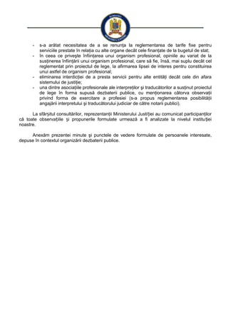 - s-a arătat necesitatea de a se renunţa la reglementarea de tarife fixe pentru
serviciile prestate în relaţia cu alte organe decât cele finanţate de la bugetul de stat;
- în ceea ce priveşte înfiinţarea unui organism profesional, opiniile au variat de la
susţinerea înfiinţării unui organism profesional, care să fie, însă, mai suplu decât cel
reglementat prin proiectul de lege, la afirmarea lipsei de interes pentru constituirea
unui astfel de organism profesional;
- eliminarea interdicţiei de a presta servicii pentru alte entităţi decât cele din afara
sistemului de justiţie;
- una dintre asociaţiile profesionale ale interpreţilor şi traducătorilor a susţinut proiectul
de lege în forma supusă dezbaterii publice, cu menţionarea câtorva observaţii
privind forma de exercitare a profesiei (s-a propus reglementarea posibilităţii
angajării interpretului şi traducătorului judiciar de către notarii publici).
La sfâr itul consultărilor, reprezentanţii Ministerului Justi iei au comunicat participanţilorș ț
că toate observa iile i propunerile formulate urmează a fi analizate la nivelul institu ieiț ș ț
noastre.
Anexăm prezentei minute şi punctele de vedere formulate de persoanele interesate,
depuse în contextul organizării dezbaterii publice.
 