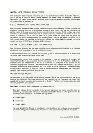 QUINTA.- LIBRE INTENCIÓN DE LAS PARTES.
Los Otorgantes dejan expresa constancia que lo aquí pactado es fiel reflejo de su libre intención,
por lo que en el caso de existir alguna diferencia de valores entre los derechos y acciones
permutados, se hacen mutua gracia y recíproca donación de todo aquello que pudiera considerarse
un exceso o falta de equivalencia.
SEXTA.- PARTICIPACIÓN SOBRE ZONAS COMUNES.
Los Otorgantes declaran conocer que las zonas comunes correspondientes a los tres inmuebles de
propiedad exclusiva descritos en la cláusula primera de esta minuta, son los que constan en la
partida matriz de la cual se desmembraron registralmente los mismos. En tal sentido, las zonas
comunes se encuentran constituidas por el terreno (subsuelo, cimientos, etc.)sobre el cual se
levanta la edificación, por el área de retiro de la parte frontal del primer nivel en donde se
encuentran los cuatro estacionamientos no independizados, más las escaleras y pozo de luz, y
todo aquello según se describe en la escritura pública de independización otorgada por doña
xxxxxx con fecha 12.11.01 ante el Notaria del Dr. xxxxxxx.
SÉPTIMA.- ACUERDO SOBRE LOS ESTACIONAMIENTOS.
Los Otorgantes acuerdan que las áreas utilizadas como estacionamientos referidas en la cláusula
precedente serán asignadas en uso de la siguiente manera:
Estacionamiento numero uno, entrando a la izquierda, y que se encuentra delante de la puerta falsa
del primer nivel, se asigna en uso al primer nivel.
Estacionamiento numero dos, entrando a la izquierda, y que se encuentra al costado del
estacionamiento No. 1, cuyo uso será decidido por acuerdo de la Junta de Propietarios del Edificio,
pudiendo darse en arrendamiento o en uso a un tercero o a cualquiera de los titulares de las
secciones de propiedad exclusiva. Estacionamiento numero tres, entrando a la derecha, y que se
encuentra al costado del estacionamiento No. 4, se asigna en uso al tercer nivel. Estacionamiento
numero cuatro, entrando a la derecha, y que se encuentra delante dela escalera que conduce al
segundo nivel, se asigna en uso al segundo nivel.
OCTAVA.- BIENES PROPIOS.
No participan en la suscripción de la presente minuta a fin de dar su autorización a los actos
jurídicos de disposición (permutas) efectuados, los cónyuges de Los Otorgantes de estado civil
casado (a), en razón a que los bienes objeto de la División y Partición son bienes propios de cada
cónyuge, adquiridos por sucesión
NOVENA.- VALORIZACIÓN PARA EFECTOS REGISTRALES.
Sólo para efectos de la liquidación de los costos registrales, las partes acuerdan que los
derechos y acciones sobre los bienes inmuebles adjudicados tienen un valor igual al monto de
sus respectivos autoavaluos, de acuerdo a lo siguientes:
A xxxxxxxxxxxxx
B xxxxxxxxxx
C xxxxxxxxxxxxxx
Agregue Usted Señor Notario la introducción y conclusión de ley, y sírvase cursar los partes
notariales al Registro de la Propiedad Inmueble de Lima, para la correspondiente inscripción.
Lima, xxx de XXXX de 2005.
 