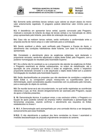 10
                    PREFEITURA MUNICIPAL DE ITABUNA
                         CNPJ Nº 14.147.490/0001-68
                 DEPARTAMENTO DE LICITAÇÕES E COMPRAS




9.2. Somente serão admitidos lances verbais cujos valores se situem abaixo do menor
valor anteriormente registrado. O pregoeiro poderá determinar valor mínimo para os
lances.

9.3. A desistência em apresentar lance verbal, quando convocado pelo Pregoeiro,
implicará a exclusão do licitante da etapa de lances verbais e na manutenção do último
preço apresentado pelo licitante, para efeito de ordenação das propostas.

9.4. Caso não se realizem lances verbais, serão verificados a conformidade entre a
proposta escrita de menor preço e o valor estimado para a contratação.

9.5. Sendo aceitável a oferta, será verificado pelo Pregoeiro e Equipe de Apoio, o
atendimento das condições habilitatórias deste licitante, com base na documentação
apresentada.

9.6. Constatado o atendimento pleno às exigências editalícias, será declarado o
proponente vencedor, sendo-lhe adjudicado o objeto deste Edital, pelo Pregoeiro, com a
posterior homologação do resultado pela Autoridade Superior.

9.7. Se a oferta não for aceitável ou se o proponente não atender às exigências do Edital,
o Pregoeiro examinará as ofertas subsequentes, na ordem de classificação, até a
apuração de uma proposta que atenda a todas as exigências, sendo o respectivo
proponente declarado vencedor e a ele adjudicado o objeto deste Edital com a posterior
homologação do resultado pela Autoridade Superior.

9.8. Serão desclassificadas as propostas que não atenderem às condições e exigências
deste Edital e, ou consignarem preços inexequíveis ou superfaturados para a
Administração, assim considerados aqueles incoerentes com os praticados pelo mercado,
para a execução do objeto do contrato.

9.9. Da reunião lavrar-se-á ata circunstanciada, na qual serão registradas as ocorrências
relevantes e que, ao final, deverá obrigatoriamente ser assinada pelo Pregoeiro, equipe
de apoio e licitantes presentes;

9. 10. Demonstração técnica: A qualquer empo, a seu exclusivo critério, o Pregoeiro e a
Equipe de apoio poderão solicitar da empresa melhor classificada a apresentação das
ferramentas propostas, visando confirmar o atendimento aos requisitos do Edital,
estabelecidos no Anexo I.

9. 10.1. A Demonstração será acompanhada por uma comissão técnica a ser designada,
exclusivamente para essa finalidade.

9.10.2. O não atendimento a qualquer dos itens constantes no Anexo I acarretará a
imediata desclassificação da proposta originalmente vencedora do certame.




               Avenida Princesa Isabel, 678, Bairro São Caetano, Itabuna-BA.
                        CEP: 45.600-000. Tel/Fax.: (73) 3214-6371
 