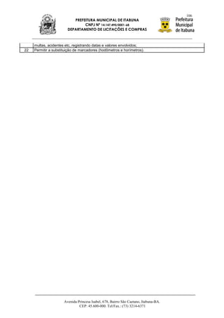 106
                           PREFEITURA MUNICIPAL DE ITABUNA
                                CNPJ Nº 14.147.490/0001-68
                        DEPARTAMENTO DE LICITAÇÕES E COMPRAS



     multas, acidentes etc, registrando datas e valores envolvidos;
22   Permitir a substituição de marcadores (hodômetros e horímetros).




                      Avenida Princesa Isabel, 678, Bairro São Caetano, Itabuna-BA.
                               CEP: 45.600-000. Tel/Fax.: (73) 3214-6371
 