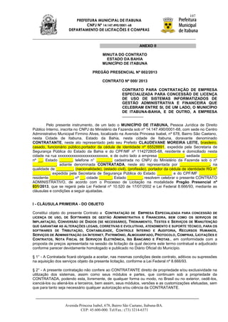 107
                        PREFEITURA MUNICIPAL DE ITABUNA
                             CNPJ Nº 14.147.490/0001-68
                     DEPARTAMENTO DE LICITAÇÕES E COMPRAS



                                                                ANEXO II

                                         MINUTA DO CONTRATO
                                           ESTADO DA BAHIA
                                         MUNICÍPIO DE ITABUNA

                                   PREGÃO PRESENCIAL Nº 002/2013

                                         CONTRATO Nº 000/ 2013

                                                     CONTRATO PARA CONTRATAÇÃO DE EMPRESA
                                                     ESPECIALIZADA PARA CONCESSÃO DE LICENÇA
                                                     DE USO DE SISTEMAS INFORMATIZADOS DE
                                                     GESTÃO ADMINISTRATIVA E FINANCEIRA QUE
                                                     CELEBRAM ENTRE SI, DE UM LADO, O MUNICÍPIO
                                                     DE ITABUNA-BAHIA, E DE OUTRO, A EMPRESA
                                                     ....................

        Pelo presente instrumento, de um lado o MUNICÍPIO DE ITABUNA, Pessoa Jurídica de Direito
Público Interno, inscrita no CNPJ do Ministério da Fazenda sob nº 14.147.490/0001-68, com sede no Centro
Administrativo Municipal Firmino Alves, localizado na Avenida Princesa Isabel, nº 678, Bairro São Caetano,
nesta Cidade de Itabuna, Estado da Bahia, nesta cidade de Itabuna, doravante denominado
CONTRATANTE, neste ato representado pelo seu Prefeito CLAUDEVANE MOREIRA LEITE, brasileiro,
casado, funcionário público,portador da cédula de identidade nº 65528891, expedida pela Secretaria de
Segurança Pública do Estado da Bahia e do CPF/MF nº 114272805-68, residente e domiciliado nesta
cidade na rua xxxxxxxxxxxxxxxxxxxxxxxxxx, e de outro lado a empresa ____________, sediada _______,
nº __, Estado ______, telefone n° _______, cadastrada no CNPJ do Ministério da Fazenda sob o nº
___________, adiante denominada CONTRATADA, neste ato representada por ______________, na
qualidade de ________, (nacionalidade), (estado civil), (profissão), portador da cédula de identidade RG n°
________, expedida pela Secretaria de Segurança Pública do Estado _______ e do CPF/MF ________,
residente ___________, nº __, cidade ______, Estado _______, resolvem celebrar o presente CONTRATO
ADMINISTRATIVO, de acordo com o Processo de Licitação na modalidade Pregão Presencial nº
031/2013, que se regerá pela Lei Federal nº 10.520 de 17/07/2002 e Lei Federal 8.666/93, mediante as
cláusulas e condições a seguir ajustadas.


I - CLÁUSULA PRIMEIRA - DO OBJETO

Constitui objeto do presente Contrato a CONTRATAÇÃO DE EMPRESA ESPECIALIZADA PARA CONCESSÃO DE
LICENÇA DE USO, DE SOFTWARES DE GESTÃO ADMINISTRATIVA E FINANCEIRA, BEM COMO OS SERVIÇOS DE
IMPLANTAÇÃO, CONVERSÃO DE DADOS (SE NECESSÁRIO), TREINAMENTO, TESTES E SERVIÇOS DE M ANUTENÇÃO
QUE GARANTAM AS ALTERAÇÕES LEGAIS, CORRETIVAS E EVOLUTIVAS, ATENDIMENTO E SUPORTE TÉCNICO, PARA OS
SOFTWARES DE TRIBUTAÇÃO, CONTABILIDADE, CONTROLE INTERNO E AUDITORIA, RECURSOS HUMANOS,
SERVIÇOS DE ADMINISTRAÇÃO DA INTERNET, PATRIMÔNIO, ALMOXARIFADO, PROTOCOLO, COMPRAS, LICITAÇÕES E
CONTRATOS, NOTA FISCAL DE SERVIÇOS ELETRÔNICA, ISS BANCÁRIO E FROTAS., em conformidade com a
proposta de preços apresentada na sessão da licitação da qual decorre este termo contratual e adjudicado
conforme parecer devidamente homologado e publicado no Diário Oficial do Município.

§ 1° - A Contratada ficará obrigada a aceitar, nas mesmas condições deste contrato, aditivos ou supressões
na aquisição dos serviços objeto da presente licitação, conforme a Lei Federal nº 8.666/93.

§ 2° - A presente contratação não confere ao CONTRATANTE direito de propriedade e/ou exclusividade na
utilização dos sistemas, assim como seus módulos e partes, que continuam sob a propriedade da
CONTRATADA, podendo esta, livremente, de qualquer forma ou modo, no Brasil ou no exterior, cedê-los,
icenciá-los ou aliená-los a terceiros, bem assim, seus módulos, versões e as customizações efetuadas, sem
que para tanto seja necessário qualquer autorização e/ou ciência da CONTRATANTE.



                  Avenida Princesa Isabel, 678, Bairro São Caetano, Itabuna-BA.
                           CEP: 45.600-000. Tel/Fax.: (73) 3214-6371
 