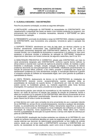 108
                        PREFEITURA MUNICIPAL DE ITABUNA
                             CNPJ Nº 14.147.490/0001-68
                     DEPARTAMENTO DE LICITAÇÕES E COMPRAS




II - CLÁUSULA SEGUNDA – DAS DEFINIÇÕES

Para fins da presente contratação, se adota as seguintes definições:

a) INSTALAÇÃO: configuração do SOFTWARE às necessidades do CONTRATANTE, com
cadastramento e preparação das bases de dados e dos módulos existentes do programa, com
acionamento dos comandos e conexões necessárias, deixando o SOFTWARE em pleno
funcionamento e operação.

b) TREINAMENTO: promoção de atividades a cargo da CONTRATADA, voltadas à capacitação
do CONTRATANTE, seus funcionários e/ou prepostos, tornando-os aptos à operação dos
sistemas.

c) SUPORTE TÉCNICO: atendimento por meio de help desk, por técnicos próprios ou de
terceiros devidamente credenciados pela CONTRATADA, através de um canal de
comunicação previamente designado pelo CONTRATANTE (telefone, fax, e-mail, correio ou
conexão remota), com a finalidade de acompanhar e supervisionar o (s) sistema (s), bem como
esclarecer e solucionar dúvidas e problemas de operação do SOFTWARE, mantendo-se
disponível em dias úteis e em horário comercial, de segunda a sexta-feira, das 8 h às 18 h.

d) MANUTENÇÃO PREVENTIVA E CORRETIVA: adoção pela CONTRATADA, por meio do
canal previamente designado pelo CONTRATANTE, conforme suporte técnico definido na
alínea anterior e durante todo o período de vigência do presente contrato, de medidas e ações
tendentes à atualização, correção, solução, evolução tecnológica, e resolução de demais
problemas decorrente da execução/operação do SOTWARE, trabalhando preventivamente na
solução de possíveis falhas, podendo, a seu critério, proceder a substituição das cópias que
apresentarem problemas por outra devidamente corrigida. A manutenção destina-se a garantir
a constante evolução do software às necessidades legais, bem como garantia da qualidade e
operabilidade do mesmo,

e) VISITA TÉCNICA: deslocamento de técnico (s) da CONTRATADA às instalações da
CONTRATANTE, devendo ocorrer, excepcionalmente, quando esgotadas todas as
possibilidades de resolução via suporte técnico. O atendimento por meio de visita técnica
poderá ocorrer na modalidade gratuita, ou, mediante pagamento pelas horas técnicas
empregadas. Em quaisquer dos casos, proceder-se-á da seguinte maneira:

f) Visita técnica gratuita: para solução de inconsistência (s) não resolvida por meio do suporte
técnico; em razão de equívoco na adoção das medidas de solução de problemas, levado a
efeito por funcionário (s) ou preposto (s) da CONTRATADA; falha técnica provenientes de erros
de programação/ configuração/ parametrização. Devendo essa visita técnica ocorrer em um
prazo máximo de 24 horas a contar do chamado.

g) Visita técnica com custo: para correções de erros provenientes de uso e operação indevido
do (s) SISTEMA (s); serviço (S) de consultoria/assessoria, inerentes a qualquer das atividades,
funções, ou procedimentos da Administração Pública; treinamentos específicos a usuários já
treinados e/ou novos usuários; reinstalação ou novas instalações dos softwares por motivos de
formatação de máquinas, novos equipamentos, entre outros. Neste último caso, mesmo
havendo a possibilidade de execução via suporte técnico o serviço será objeto de cobrança por
parte da CONTRATADA.

h) ATUALIZAÇÃO: atualização das funções existentes nos módulos do (s) SISTEMA (S), com
relação às variáveis normalmente alteradas em razão de exigências legais, ou quaisquer outras
causas externas que decorram de determinação governamental, ou dos órgãos de controle
externo, desde que, em tempo hábil, o CONTRATANTE comunique à CONTRATADA, por
escrito, da necessidade de tais atualizações, assim como envie à mesma a legislação que



                   Avenida Princesa Isabel, 678, Bairro São Caetano, Itabuna-BA.
                            CEP: 45.600-000. Tel/Fax.: (73) 3214-6371
 