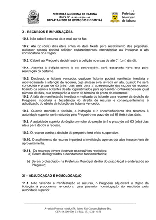 11
                     PREFEITURA MUNICIPAL DE ITABUNA
                          CNPJ Nº 14.147.490/0001-68
                  DEPARTAMENTO DE LICITAÇÕES E COMPRAS



X - RECURSOS E IMPUGNAÇÕES

10.1. Não caberá recurso via e-mail ou via fax.

10.2. Até 02 (dois) dias úteis antes da data fixada para recebimento das propostas,
qualquer pessoa poderá solicitar esclarecimentos, providências ou impugnar o ato
convocatório do Pregão.

10.3. Caberá ao Pregoeiro decidir sobre a petição no prazo de até 01 (um) dia útil.

10.4. Acolhida à petição contra o ato convocatório, será designada nova data para
realização do certame.

10.5. Declarado o licitante vencedor, qualquer licitante poderá manifestar imediata e
motivadamente a intenção de recorrer, cuja síntese será lavrada em ata, quando lhe será
concedido o prazo de 03 (três) dias úteis para a apresentação das razões do recurso,
ficando os demais licitantes desde logo intimados para apresentar contra-razões em igual
número de dias, que começarão a correr do término do prazo do recorrente.
10.6. A falta de manifestação imediata e motivada do licitante para recorrer da decisão do
Pregoeiro importará a decadência do direito de recurso e consequentemente à
adjudicação do objeto da licitação ao licitante vencedor.

10.7. Quando mantida a decisão, a instrução e o encaminhamento dos recursos à
autoridade superior será realizado pelo Pregoeiro no prazo de até 03 (três) dias úteis.

10.8. A autoridade superior do órgão promotor do pregão terá o prazo de até 03 (três) dias
úteis para decidir o recurso.

10.9. O recurso contra a decisão do pregoeiro terá efeito suspensivo.

10.10. O acolhimento do recurso importará a invalidação apenas dos atos insuscetíveis de
aproveitamento.

10.11. Os recursos devem observar os seguintes requisitos:
    a) Serem datilografados e devidamente fundamentados;

   b) Serem protocolados na Prefeitura Municipal dentro do prazo legal e endereçado ao
      Pregoeiro;


XI – ADJUDICAÇÃO E HOMOLOGAÇÃO

11.1. Não havendo a manifestação de recurso, o Pregoeiro adjudicará o objeto da
licitação à proponente vencedora, para posterior homologação do resultado pela
autoridade superior.




                Avenida Princesa Isabel, 678, Bairro São Caetano, Itabuna-BA.
                         CEP: 45.600-000. Tel/Fax.: (73) 3214-6371
 