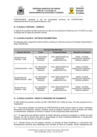 110
                       PREFEITURA MUNICIPAL DE ITABUNA
                            CNPJ Nº 14.147.490/0001-68
                    DEPARTAMENTO DE LICITAÇÕES E COMPRAS



CONTRATANTE, passarão a ser de propriedade                     exclusiva    da    CONTRATADA,
independentemente da sua implementação ou não.


III - CLÁUSULA TERCEIRA – VIGÊNCIA

A vigência do presente contrato iniciar-se-á na data de sua assinatura e findar-se-á em 31/12/2013 ou após
a entrega total do objeto do presente contrato.


IV - CLÁUSULA QUARTA - DOTAÇÃO ORÇAMENTÁRIA

As despesas para o pagamento deste contrato correrão por conta dos recursos da Dotação Orçamentária a
seguir especificada:


                                         DOTAÇÃO ORÇAMENTÁRIA
    UNIDADE GESTORA              FONTE                 Projeto/Atividade           Elemento de Despesa

                           100 – RECURSOS           2.005 –MANUTENÇÃO DE             339039 – OUTROS
SECRETARIA DA
                            ORDINÁRIOS -                  SERVIÇOS E              SERVIÇOS DE TERCEIRO –
FAZENDA – 0909
                              TESOURO                  ADMINISTRATIVOS               PESSOA JURÍDICA



                            100 - RECURSOS          2.022 –MANUTENÇÃO DE             339039– OUTROS
CONTROLADORIA – 0303         ORDINÁRIOS -                 SERVIÇOS E              SERVIÇOS DE TERCEIRO –
                               TESOURO                 ADMINISTRATIVOS               PESSOA JURÍDICA



                           100 – RECURSOS           2.005 –MANUTENÇÃO DE             339039– OUTROS
SECRETARIA DE
                            ORDINÁRIOS -                  SERVIÇOS E              SERVIÇOS DE TERCEIRO –
ADMINISTRAÇÃO – 0808
                              TESOURO                  ADMINISTRATIVOS               PESSOA JURÍDICA



                           100 – RECURSOS           2.005 –MANUTENÇÃO DE             339039 – OUTROS
SECRETARIA DA
                            ORDINÁRIOS -                  SERVIÇOS E              SERVIÇOS DE TERCEIRO –
FAZENDA – 0909
                              TESOURO                  ADMINISTRATIVOS               PESSOA JURÍDICA




IV - CLÁUSULA QUARTA - PREÇO E CONDIÇÕES DE PAGAMENTO

O Valor Global do presente contrato é de R$ 1.000.000,00 (Um milhão de reais). Tal valor pactuado é fixo e
irreajustável.

§ 1° - Nos preços ofertados na proposta da CONTRATADA já estão inclusos todos os custos e despesas
decorrentes de transportes, seguros, impostos, taxas de qualquer natureza e outros quaisquer que, direta
ou indiretamente, impliquem ou venham a implicar no fiel cumprimento deste instrumento.

§ 2° - O pagamento será efetuado através de Ordem Bancária nominal ao contratado ou crédito em conta
corrente, em até 30 (trinta) dias após a apresentação da Nota Fiscal/Fatura/Eletrônica e devidamente
atestada à entrega definitiva do objeto contratado.

§ 3° - Quando houver erro de qualquer natureza, na emissão da Nota Fiscal/Fatura, o documento será
imediatamente devolvido para substituição e/ou emissão de Nota de Correção, ficando estabelecido que


                  Avenida Princesa Isabel, 678, Bairro São Caetano, Itabuna-BA.
                           CEP: 45.600-000. Tel/Fax.: (73) 3214-6371
 