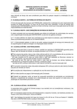 111
                        PREFEITURA MUNICIPAL DE ITABUNA
                             CNPJ Nº 14.147.490/0001-68
                     DEPARTAMENTO DE LICITAÇÕES E COMPRAS



esse intervalo de tempo não será considerado para efeito de qualquer reajuste ou atualização do valor
contratual.

V - CLÁUSULA QUINTA – DA FORMA DE ENTREGA DO OBJETO

A forma da execução dos serviços será PARCELADA, obedecendo à solicitação do setor responsável pela
emissão da Ordem de Serviço, no prazo de 05 (cinco) dias após solicitação. O local de entrega será
designado pela CONTRATANTE e descrito na Ordem de Serviço, sendo que a execução deverá ser de total
responsabilidade da CONTRATADA.

VI - CLÁUSULA SEXTA - DAS CONDIÇÕES DE ENTREGA DO OBJETO

O objeto contratado terá sua execução atestada para efeitos de verificação da conformidade dos serviços
com a especificação fornecida pela CONTRATANTE no decorrer da vigência contratual.

§ 1º - O atesto definitivo do objeto aqui contratado só se dará depois de adotados, pela CONTRATANTE,
todos os procedimentos previstos na Lei Federal 8.666/93.

§ 2º - A Administração rejeitará, no todo ou em parte, qualquer proposição de serviços em desacordo com
as especificações do objeto da licitação e as disposições deste Contrato.

VII - CLÁUSULA SÉTIMA - DAS PENALIDADES

§1º Pela inexecução total ou parcial do contrato, poderão ser aplicadas à CONTRATADA garantida prévia
defesa, além da rescisão do contrato, as sanções previstas no art. 87 da Lei nº 8.666/93.

§2º Sem prejuízo das perdas, danos e das multas cabíveis pela lei civil, as penalidades são as previstas nos
artigos 81, 86, 87 e 88 da Lei nº 8.666/93, e em especial as seguintes sanções:
   a) multa moratória de 2% (dois por cento) sobre o valor total repassado ao Município, previsto no
contrato, atualizado, cuja execução exceder os prazos contratados:
    b) multa de até 10% (dez por cento) sobre o valor total do Contrato nas demais hipóteses de
inadimplemento ou infração de qualquer natureza, contratual ou legal:
    c) multa de 20% (vinte por cento) sobre o valor total do Contrato em caso de inexecução total.

§3º O somatório mensal das multas não poderá ultrapassar 20% (vinte por cento) do valor total do Contrato,
sob pena de rescisão do mesmo.

§4º As sanções são independentes e a aplicação de uma não exclui a das outras.

§5º As multas deverão ser pagas à Administração pela Contratada

§6º Poderão ser aplicadas, ainda, as penas de suspensão temporária de participação em procedimento
licitatório e impedimento de contratar com a Administração por prazo não superior a 2 (dois) anos e de
declaração de inidoneidade para licitar e contratar.
.


VIII - CLÁUSULA OITAVA - DA RESCISÃO

A inexecução total ou parcial do Contrato enseja a sua rescisão com as conseqüências contratuais, e as
previstas na Lei nº. 8.666/93.

§ 1º. A Contratante poderá rescindir administrativamente o respectivo Contrato, nas hipóteses previstas nos
incisos I a XII, XVII e XVIII do art. 78 da Lei 8.666/93.

§ 2º. Nas hipóteses de rescisão com base nos incisos II a XI e XV do art. 78 da Lei Federal nº. 8.666/93,
não cabe à CONTRATADA direito a qualquer indenização.


                   Avenida Princesa Isabel, 678, Bairro São Caetano, Itabuna-BA.
                            CEP: 45.600-000. Tel/Fax.: (73) 3214-6371
 