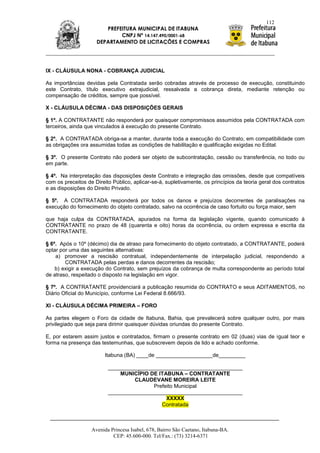 112
                        PREFEITURA MUNICIPAL DE ITABUNA
                             CNPJ Nº 14.147.490/0001-68
                     DEPARTAMENTO DE LICITAÇÕES E COMPRAS




IX - CLÁUSULA NONA - COBRANÇA JUDICIAL

As importâncias devidas pela Contratada serão cobradas através de processo de execução, constituindo
este Contrato, título executivo extrajudicial, ressalvada a cobrança direta, mediante retenção ou
compensação de créditos, sempre que possível.

X - CLÁUSULA DÉCIMA - DAS DISPOSIÇÕES GERAIS

§ 1º. A CONTRATANTE não responderá por quaisquer compromissos assumidos pela CONTRATADA com
terceiros, ainda que vinculados à execução do presente Contrato.

§ 2º. A CONTRATADA obriga-se a manter, durante toda a execução do Contrato, em compatibilidade com
as obrigações ora assumidas todas as condições de habilitação e qualificação exigidas no Edital.

§ 3º. O presente Contrato não poderá ser objeto de subcontratação, cessão ou transferência, no todo ou
em parte.

§ 4º. Na interpretação das disposições deste Contrato e integração das omissões, desde que compatíveis
com os preceitos de Direito Público, aplicar-se-á, supletivamente, os princípios da teoria geral dos contratos
e as disposições do Direito Privado.

§ 5º. A CONTRATADA responderá por todos os danos e prejuízos decorrentes de paralisações na
execução do fornecimento do objeto contratado, salvo na ocorrência de caso fortuito ou força maior, sem

que haja culpa da CONTRATADA, apurados na forma da legislação vigente, quando comunicado à
CONTRATANTE no prazo de 48 (quarenta e oito) horas da ocorrência, ou ordem expressa e escrita da
CONTRATANTE.

§ 6º. Após o 10º (décimo) dia de atraso para fornecimento do objeto contratado, a CONTRATANTE, poderá
optar por uma das seguintes alternativas:
    a) promover a rescisão contratual, independentemente de interpelação judicial, respondendo a
        CONTRATADA pelas perdas e danos decorrentes da rescisão;
    b) exigir a execução do Contrato, sem prejuízos da cobrança de multa correspondente ao período total
de atraso, respeitado o disposto na legislação em vigor.

§ 7º. A CONTRATANTE providenciará a publicação resumida do CONTRATO e seus ADITAMENTOS, no
Diário Oficial do Município, conforme Lei Federal 8.666/93.

XI - CLÁUSULA DÉCIMA PRIMEIRA – FORO

As partes elegem o Foro da cidade de Itabuna, Bahia, que prevalecerá sobre qualquer outro, por mais
privilegiado que seja para dirimir quaisquer dúvidas oriundas do presente Contrato.

E, por estarem assim justos e contratados, firmam o presente contrato em 02 (duas) vias de igual teor e
forma na presença das testemunhas, que subscrevem depois de lido e achado conforme.

                         Itabuna (BA) ____de ___________________de_________

                          _____________________________________________
                              MUNICÍPIO DE ITABUNA – CONTRATANTE
                                   CLAUDEVANE MOREIRA LEITE
                                         Prefeito Municipal
                          _____________________________________________
                                              XXXXX
                                            Contratada



                   Avenida Princesa Isabel, 678, Bairro São Caetano, Itabuna-BA.
                            CEP: 45.600-000. Tel/Fax.: (73) 3214-6371
 