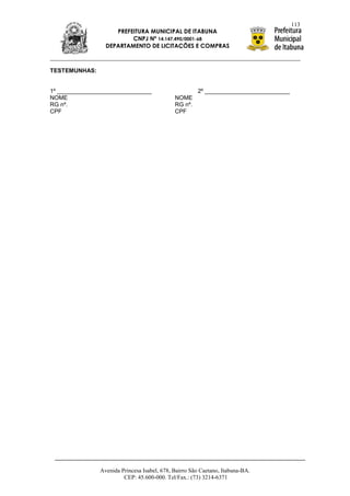 113
                    PREFEITURA MUNICIPAL DE ITABUNA
                         CNPJ Nº 14.147.490/0001-68
                 DEPARTAMENTO DE LICITAÇÕES E COMPRAS



TESTEMUNHAS:


1º _____________________________                      2º __________________________
NOME                                         NOME
RG nº.                                       RG nº.
CPF                                          CPF




               Avenida Princesa Isabel, 678, Bairro São Caetano, Itabuna-BA.
                        CEP: 45.600-000. Tel/Fax.: (73) 3214-6371
 