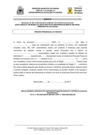 114
                             PREFEITURA MUNICIPAL DE ITABUNA
                                  CNPJ Nº 14.147.490/0001-68
                          DEPARTAMENTO DE LICITAÇÕES E COMPRAS



                                                       ANEXO III

           MODELO DE CREDENCIAMENTO/PROCURAÇÃO
    (ESTE ANEXO É UM MODELO E DEVE SER FEITO PREFERENCIALMENTE EM PAPEL
                           TIMBRADO DO LICITANTE)


                                     PREGÃO PRESENCIAL N.º 002/2013




A    (nome      da     empresa)....................................   CNPJ,     nº.     ........................,   com     sede    à
......................................, neste ato representado pelo (s) (diretores ou sócios, com qualificação
completa- nome, RG, CPF, nacionalidade, estado civil, profissão e endereço) pelo presente
instrumento      de    mandato,         nomeia        e    constitui,   seu(s)        Procurador          (es)      o   Senhor     (a)
....................................................., (nacionalidade, estado civil, profissão), portador do Registro de
Identidade nº. .............., expedido pela .........., devidamente inscrito no Cadastro de Pessoas Físicas do
Ministério da Fazenda, sob o nº. ....., residente à rua ..................................................., nº. ........ Como
meu mandatário, a quem confiro amplos poderes para junto ao Órgão.............................. Praticar todos
os atos necessários, relativos ao procedimento licitatório na modalidade de Pregão nº. ..., conferindo-
lhe, ainda, poderes especiais para desistir de recursos, interpô-los, apresentar lances, negociar preços
e demais condições, confessar, desistir, firmar compromissos ou acordos, receber e dar quitação e
praticar todos os demais atos pertinentes ao certame, em nome do proponente dando tudo como bom,
firme e valioso.



                                   Itabuna (BA), ......... de ................................ de 2013



                 ___________________________________________________________
            (Nome completo, assinatura do representante legal da empresa e carimbo da empresa)
                                            (Identificação)
                      R. G. n.º XX.XXX.XXX-X SSP/XX e CPF n.º XXX.XXX.XXX-XX




                       Avenida Princesa Isabel, 678, Bairro São Caetano, Itabuna-BA.
                                CEP: 45.600-000. Tel/Fax.: (73) 3214-6371
 