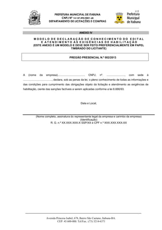 115
                           PREFEITURA MUNICIPAL DE ITABUNA
                                CNPJ Nº 14.147.490/0001-68
                        DEPARTAMENTO DE LICITAÇÕES E COMPRAS



                                                          ANEXO IV

         MODELO DE DECLARAÇÃO DE CONHECIMENTO DO EDITAL
              E ATENDIMENTO ÀS EXIGÊNCIAS DE HABILITAÇÃO
         (ESTE ANEXO É UM MODELO E DEVE SER FEITO PREFERENCIALMENTE EM PAPEL
                                TIMBRADO DO LICITANTE)


                                               PREGÃO PRESENCIAL N.º 002/2013




A   (nome      da    empresa)....................................   CNPJ,   nº.   ........................,   com     sede   à
......................................, declara, sob as penas da lei, o pleno conhecimento de todas as informações e
das condições para cumprimento das obrigações objeto da licitação e atendimento as exigências de
habilitação, ciente das sanções factíveis a serem aplicadas conforme a lei 8.666/93.




                                                            Data e Local,



           (Nome completo, assinatura do representante legal da empresa e carimbo da empresa)
                                              (Identificação)
                    R. G. n.º XX.XXX.XXX-X SSP/XX e CPF n.º XXX.XXX.XXX-XX




                     Avenida Princesa Isabel, 678, Bairro São Caetano, Itabuna-BA.
                              CEP: 45.600-000. Tel/Fax.: (73) 3214-6371
 