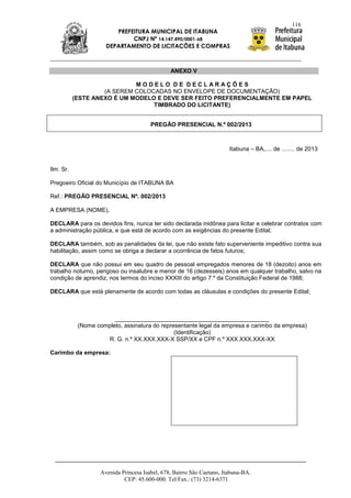 116
                         PREFEITURA MUNICIPAL DE ITABUNA
                              CNPJ Nº 14.147.490/0001-68
                      DEPARTAMENTO DE LICITAÇÕES E COMPRAS



                                                ANEXO V

                             MODELO DE DECLARAÇÕES
                    (A SEREM COLOCADAS NO ENVELOPE DE DOCUMENTAÇÃO)
           (ESTE ANEXO É UM MODELO E DEVE SER FEITO PREFERENCIALMENTE EM PAPEL
                                  TIMBRADO DO LICITANTE)


                                        PREGÃO PRESENCIAL N.º 002/2013



                                                                        Itabuna – BA,.... de ........ de 2013


Ilm. Sr.

Pregoeiro Oficial do Município de ITABUNA BA

Ref.: PREGÃO PRESENCIAL Nº. 002/2013

A EMPRESA (NOME),

DECLARA para os devidos fins, nunca ter sido declarada inidônea para licitar e celebrar contratos com
a administração pública, e que está de acordo com as exigências do presente Edital;

DECLARA também, sob as penalidades da lei, que não existe fato superveniente impeditivo contra sua
habilitação, assim como se obriga a declarar a ocorrência de fatos futuros;

DECLARA que não possui em seu quadro de pessoal empregados menores de 18 (dezoito) anos em
trabalho noturno, perigoso ou insalubre e menor de 16 (dezesseis) anos em qualquer trabalho, salvo na
condição de aprendiz, nos termos do inciso XXXIII do artigo 7.º da Constituição Federal de 1988;

DECLARA que está plenamente de acordo com todas as cláusulas e condições do presente Edital;



                        _______________________________________________
            (Nome completo, assinatura do representante legal da empresa e carimbo da empresa)
                                               (Identificação)
                     R. G. n.º XX.XXX.XXX-X SSP/XX e CPF n.º XXX.XXX.XXX-XX

Carimbo da empresa:




                    Avenida Princesa Isabel, 678, Bairro São Caetano, Itabuna-BA.
                             CEP: 45.600-000. Tel/Fax.: (73) 3214-6371
 