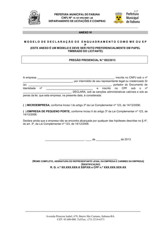 117
                       PREFEITURA MUNICIPAL DE ITABUNA
                            CNPJ Nº 14.147.490/0001-68
                    DEPARTAMENTO DE LICITAÇÕES E COMPRAS



                                               ANEXO VI


MODELO DE DECLARAÇÃO DE ENQUADRAMENTO COMO ME OU EP
                                   P
  (ESTE ANEXO É UM MODELO E DEVE SER FEITO PREFERENCIALMENTE EM PAPEL
                         TIMBRADO DO LICITANTE)


                                      PREGÃO PRESENCIAL N.º 002/2013




A empresa ___________________________________________________, inscrita no CNPJ sob o nº
_________________________________, por intermédio de seu representante legal ou credenciado Sr
(a). _______________________________________________________, portador do Documento de
Identidade nº _______________________________ e inscrito no CPF sob o nº
________________________________, DECLARA, sob as sanções administrativas cabíveis e sob as
penas da lei, que esta empresa, na presente data, é considerada:


( ) MICROEMPRESA, conforme Inciso I do artigo 3º da Lei Complementar nº 123, de 14/12/2006;

( ) EMPRESA DE PEQUENO PORTE, conforme Inciso II do artigo 3º da Lei Complementar nº 123, de
14/12/2006.

Declara ainda que a empresa não se encontra alcançada por qualquer das hipóteses descritas no § 4º,
do art. 3º, da Lei Complementar nº 123, de 14/12/2006.




                 __________________________, ____ de ________________ de 2013.




                          _______________________________________
       (NOME COMPLETO, ASSINATURA DO REPRESENTANTE LEGAL DA EMPRESA E CARIMBO DA EMPRESA)
                                          (IDENTIFICAÇÃO)
                   R. G. n.º XX.XXX.XXX-X SSP/XX e CPF n.º XXX.XXX.XXX-XX




                  Avenida Princesa Isabel, 678, Bairro São Caetano, Itabuna-BA.
                           CEP: 45.600-000. Tel/Fax.: (73) 3214-6371
 