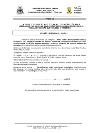118
                         PREFEITURA MUNICIPAL DE ITABUNA
                              CNPJ Nº 14.147.490/0001-68
                      DEPARTAMENTO DE LICITAÇÕES E COMPRAS



                                                ANEXO VII


            MODELO DE ATESTADO DE QUALIFICAÇÃO TÉCNICA
        (ESTE ANEXO É UM MODELO E DEVE SER FEITO PREFERENCIALMENTE EM PAPEL
                  TIMBRADO DO ORGÃO QUE FORNECEU O ATESTADO)


                                       PREGÃO PRESENCIAL N.º 002/2013



            Atestamos para os devidos fins que a empresa ( Nome e CNPJ da empresa favorecida),
estabelecida na ( endereço completo da empresa favorecida), fornece(u)/executa(ou) para esta
empresa (nome e CNPJ da empresa emitente), situada na (endereço da empresa emitente do
atestado), o(s) material(ais)/equipamentos(s), abaixo especificados:
1) Número do Contrato ou documento equivalente: (informar o n.º do contrato ou da Nota Fiscal ou
similar entre as partes).
2) Objeto do contrato: (descrição resumida ).
3) Período: ....../..../..... a ..../...../.... (informar o período do contrato executado. se ainda vigente,
preencher com a data de inicio e depois da letra "a" incluir a palavra vigente).
4) Quantidade: (informar a quantidade fornecida).
5) Valor do contrato: (informar o valor do contrato, mensal ou anual ou do total do fornecimento em
caso de materiais/equipamentos).
Atestamos, ainda, que os ____ (fornecimentos estão sendo/foram executados) satisfatoriamente,
não existindo, em nossos registros, até a presente data, fatos que desabonem sua conduta e
responsabilidade com as obrigações assumidas.




                            _________________, ______ de_________ de 2013.


                            Carimbo com identificação e assinatura da declarante.


               * Se houver vários contratos, preencher os campos de 1 a 5 para cada contrato




                   Avenida Princesa Isabel, 678, Bairro São Caetano, Itabuna-BA.
                            CEP: 45.600-000. Tel/Fax.: (73) 3214-6371
 
