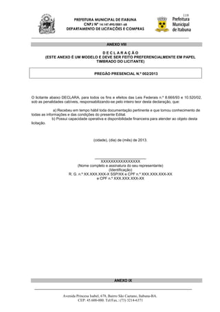 119
                       PREFEITURA MUNICIPAL DE ITABUNA
                            CNPJ Nº 14.147.490/0001-68
                    DEPARTAMENTO DE LICITAÇÕES E COMPRAS



                                              ANEXO VIII

                                  DECLARAÇÃO
        (ESTE ANEXO É UM MODELO E DEVE SER FEITO PREFERENCIALMENTE EM PAPEL
                               TIMBRADO DO LICITANTE)


                                      PREGÃO PRESENCIAL N.º 002/2013




O licitante abaixo DECLARA, para todos os fins e efeitos das Leis Federais n.º 8.666/93 e 10.520/02,
sob as penalidades cabíveis, responsabilizando-se pelo inteiro teor desta declaração, que:

              a) Recebeu em tempo hábil toda documentação pertinente e que tomou conhecimento de
todas as informações e das condições do presente Edital.
             b) Possui capacidade operativa e disponibilidade financeira para atender ao objeto desta
licitação.



                                     (cidade), (dia) de (mês) de 2013.



                                     _________________________
                                        XXXXXXXXXXXXXXXX
                           (Nome completo e assinatura do seu representante)
                                            (Identificação)
                      R. G. n.º XX.XXX.XXX-X SSP/XX e CPF n.º XXX.XXX.XXX-XX
                                      e CPF n.º XXX.XXX.XXX-XX




                                                   ANEXO IX



                  Avenida Princesa Isabel, 678, Bairro São Caetano, Itabuna-BA.
                           CEP: 45.600-000. Tel/Fax.: (73) 3214-6371
 