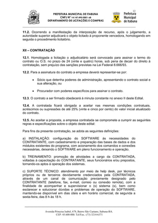 12
                    PREFEITURA MUNICIPAL DE ITABUNA
                         CNPJ Nº 14.147.490/0001-68
                 DEPARTAMENTO DE LICITAÇÕES E COMPRAS



11.2. Ocorrendo a manifestação da interposição de recurso, após o julgamento, a
autoridade superior adjudicará o objeto licitado à proponente vencedora, homologando em
seguida o procedimento licitatório.


XII – CONTRATAÇÃO

12.1. Homologada a licitação o adjudicatário será convocado para assinar o termo do
contrato ou O.S. no prazo de 24 (vinte e quatro) horas, sob pena de decair do direito à
contratação, sem prejuízo das sanções previstas na Lei Federal 8.666/93.

12.2. Para a assinatura do contrato a empresa deverá representar-se por:

          Sócio que detenha poderes de administração, apresentando o contrato social e
          sua alteração, ou

          Procurador com poderes específicos para assinar o contrato.

12.3. O contrato a ser firmado obedecerá à minuta constante no anexo II deste Edital.

12.4. A contratada ficará obrigada a aceitar nas mesmas condições contratuais,
acréscimos ou supressões de até 25% (vinte e cinco por cento) do valor inicial atualizado
do contrato.

12.5. Ao aceitar a proposta, a empresa contratada se compromete a cumprir as seguintes
regras e especificações sobre o objeto deste edital:

Para fins da presente contratação, se adota as seguintes definições:

a) INSTALAÇÃO: configuração do SOFTWARE às necessidades do
CONTRATANTE, com cadastramento e preparação das bases de dados e dos
módulos existentes do programa, com acionamento dos comandos e conexões
necessárias, deixando o SOFTWARE em pleno funcionamento e operação.

b) TREINAMENTO: promoção de atividades a cargo da CONTRATADA,
voltadas à capacitação do CONTRATANTE, seus funcionários e/ou prepostos,
tornando-os aptos à operação dos sistemas.

c) SUPORTE TÉCNICO: atendimento por meio de help desk, por técnicos
próprios ou de terceiros devidamente credenciados pela CONTRATADA,
através de um canal de comunicação previamente designado pelo
CONTRATANTE (telefone, fax, e-mail, correio ou conexão remota), com a
finalidade de acompanhar e supervisionar o (s) sistema (s), bem como
esclarecer e solucionar dúvidas e problemas de operação do SOFTWARE,
mantendo-se disponível em dias úteis e em horário comercial, de segunda a
sexta-feira, das 8 h às 18 h.



               Avenida Princesa Isabel, 678, Bairro São Caetano, Itabuna-BA.
                        CEP: 45.600-000. Tel/Fax.: (73) 3214-6371
 