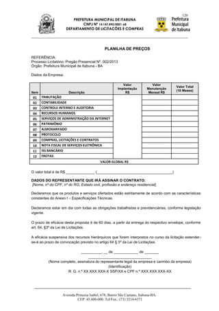 120
                        PREFEITURA MUNICIPAL DE ITABUNA
                             CNPJ Nº 14.147.490/0001-68
                     DEPARTAMENTO DE LICITAÇÕES E COMPRAS




                                             PLANILHA DE PREÇOS

REFERÊNCIA:
Processo Licitatório: Pregão Presencial Nº. 002/2013
Órgão: Prefeitura Municipal de Itabuna - BA

Dados da Empresa:

                                                        Valor              Valor
                                                                                      Valor Total
                                                     Implantação        Manutenção
                                                                                      (10 Meses)
Item                  Descrição                          R$              Mensal R$
 01    TRIBUTAÇÃO
 02    CONTABILIDADE
 03    CONTROLE INTERNO E AUDITORIA
 04    RECURSOS HUMANOS
 05    SERVIÇOS DE ADMINISTRAÇÃO DA INTERNET
 06    PATRIMÔNIO
 07    ALMOXARIFADO
 08    PROTOCOLO
 09    COMPRAS, LICITAÇÕES E CONTRATOS
 10    NOTA FISCAL DE SERVIÇOS ELETRÔNICA
 11    ISS BANCÁRIO
 12    FROTAS
                                          VALOR GLOBAL R$

O valor total é de R$ ______________ (_____________________________________)

DADOS DO REPRESENTANTE QUE IRÁ ASSINAR O CONTRATO:
[Nome, nº do CPF, nº do RG, Estado civil, profissão e endereço residencial].

Declaramos que os produtos e serviços ofertados estão estritamente de acordo com as características
constantes do Anexo I – Especificações Técnicas.

Declaramos estar em dia com todas as obrigações trabalhistas e previdenciárias, conforme legislação
vigente.

O prazo de eficácia desta proposta é de 60 dias, a partir da entrega do respectivo envelope, conforme
art. 64, §3º da Lei de Licitações.

A eficácia suspensiva dos recursos hierárquicos que forem interpostos no curso da licitação estender-
se-á ao prazo de convocação previsto no artigo 64 § 3º da Lei de Licitações.

                            __________, __ de ____________ de _______
                                _______________________________
          (Nome completo, assinatura do representante legal da empresa e carimbo da empresa)
                                             (Identificação)
                   R. G. n.º XX.XXX.XXX-X SSP/XX e CPF n.º XXX.XXX.XXX-XX




                  Avenida Princesa Isabel, 678, Bairro São Caetano, Itabuna-BA.
                           CEP: 45.600-000. Tel/Fax.: (73) 3214-6371
 
