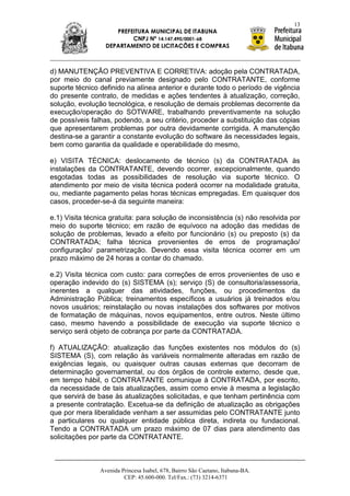 13
                     PREFEITURA MUNICIPAL DE ITABUNA
                          CNPJ Nº 14.147.490/0001-68
                  DEPARTAMENTO DE LICITAÇÕES E COMPRAS



d) MANUTENÇÃO PREVENTIVA E CORRETIVA: adoção pela CONTRATADA,
por meio do canal previamente designado pelo CONTRATANTE, conforme
suporte técnico definido na alínea anterior e durante todo o período de vigência
do presente contrato, de medidas e ações tendentes à atualização, correção,
solução, evolução tecnológica, e resolução de demais problemas decorrente da
execução/operação do SOTWARE, trabalhando preventivamente na solução
de possíveis falhas, podendo, a seu critério, proceder a substituição das cópias
que apresentarem problemas por outra devidamente corrigida. A manutenção
destina-se a garantir a constante evolução do software às necessidades legais,
bem como garantia da qualidade e operabilidade do mesmo,

e) VISITA TÉCNICA: deslocamento de técnico (s) da CONTRATADA às
instalações da CONTRATANTE, devendo ocorrer, excepcionalmente, quando
esgotadas todas as possibilidades de resolução via suporte técnico. O
atendimento por meio de visita técnica poderá ocorrer na modalidade gratuita,
ou, mediante pagamento pelas horas técnicas empregadas. Em quaisquer dos
casos, proceder-se-á da seguinte maneira:

e.1) Visita técnica gratuita: para solução de inconsistência (s) não resolvida por
meio do suporte técnico; em razão de equívoco na adoção das medidas de
solução de problemas, levado a efeito por funcionário (s) ou preposto (s) da
CONTRATADA; falha técnica provenientes de erros de programação/
configuração/ parametrização. Devendo essa visita técnica ocorrer em um
prazo máximo de 24 horas a contar do chamado.

e.2) Visita técnica com custo: para correções de erros provenientes de uso e
operação indevido do (s) SISTEMA (s); serviço (S) de consultoria/assessoria,
inerentes a qualquer das atividades, funções, ou procedimentos da
Administração Pública; treinamentos específicos a usuários já treinados e/ou
novos usuários; reinstalação ou novas instalações dos softwares por motivos
de formatação de máquinas, novos equipamentos, entre outros. Neste último
caso, mesmo havendo a possibilidade de execução via suporte técnico o
serviço será objeto de cobrança por parte da CONTRATADA.

f) ATUALIZAÇÃO: atualização das funções existentes nos módulos do (s)
SISTEMA (S), com relação às variáveis normalmente alteradas em razão de
exigências legais, ou quaisquer outras causas externas que decorram de
determinação governamental, ou dos órgãos de controle externo, desde que,
em tempo hábil, o CONTRATANTE comunique à CONTRATADA, por escrito,
da necessidade de tais atualizações, assim como envie à mesma a legislação
que servirá de base às atualizações solicitadas, e que tenham pertinência com
a presente contratação. Excetua-se da definição de atualização as obrigações
que por mera liberalidade venham a ser assumidas pelo CONTRATANTE junto
a particulares ou qualquer entidade pública direta, indireta ou fundacional.
Tendo a CONTRATADA um prazo máximo de 07 dias para atendimento das
solicitações por parte da CONTRATANTE.



                Avenida Princesa Isabel, 678, Bairro São Caetano, Itabuna-BA.
                         CEP: 45.600-000. Tel/Fax.: (73) 3214-6371
 
