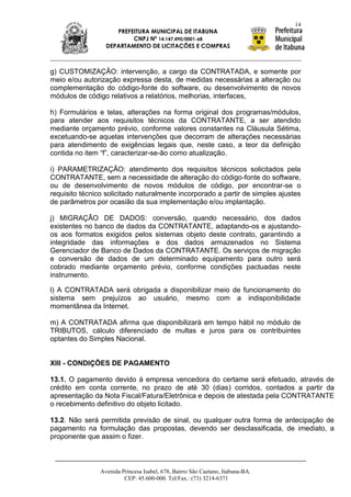 14
                     PREFEITURA MUNICIPAL DE ITABUNA
                          CNPJ Nº 14.147.490/0001-68
                  DEPARTAMENTO DE LICITAÇÕES E COMPRAS



g) CUSTOMIZAÇÃO: intervenção, a cargo da CONTRATADA, e somente por
meio e/ou autorização expressa desta, de medidas necessárias a alteração ou
complementação do código-fonte do software, ou desenvolvimento de novos
módulos de código relativos a relatórios, melhorias, interfaces,

h) Formulários e telas, alterações na forma original dos programas/módulos,
para atender aos requisitos técnicos da CONTRATANTE, a ser atendido
mediante orçamento prévio, conforme valores constantes na Cláusula Sétima,
excetuando-se aquelas intervenções que decorram de alterações necessárias
para atendimento de exigências legais que, neste caso, a teor da definição
contida no item “f”, caracterizar-se-ão como atualização.

i) PARAMETRIZAÇÃO: atendimento dos requisitos técnicos solicitados pela
CONTRATANTE, sem a necessidade de alteração do código-fonte do software,
ou de desenvolvimento de novos módulos de código, por encontrar-se o
requisito técnico solicitado naturalmente incorporado a partir de simples ajustes
de parâmetros por ocasião da sua implementação e/ou implantação.

j) MIGRAÇÃO DE DADOS: conversão, quando necessário, dos dados
existentes no banco de dados da CONTRATANTE, adaptando-os e ajustando-
os aos formatos exigidos pelos sistemas objeto deste contrato, garantindo a
integridade das informações e dos dados armazenados no Sistema
Gerenciador de Banco de Dados da CONTRATANTE. Os serviços de migração
e conversão de dados de um determinado equipamento para outro será
cobrado mediante orçamento prévio, conforme condições pactuadas neste
instrumento.

l) A CONTRATADA será obrigada a disponibilizar meio de funcionamento do
sistema sem prejuízos ao usuário, mesmo com a indisponibilidade
momentânea da Internet.

m) A CONTRATADA afirma que disponibilizará em tempo hábil no módulo de
TRIBUTOS, cálculo diferenciado de multas e juros para os contribuintes
optantes do Simples Nacional.


XIII - CONDIÇÕES DE PAGAMENTO

13.1. O pagamento devido à empresa vencedora do certame será efetuado, através de
crédito em conta corrente, no prazo de até 30 (dias) corridos, contados a partir da
apresentação da Nota Fiscal/Fatura/Eletrônica e depois de atestada pela CONTRATANTE
o recebimento definitivo do objeto licitado.

13.2. Não será permitida previsão de sinal, ou qualquer outra forma de antecipação de
pagamento na formulação das propostas, devendo ser desclassificada, de imediato, a
proponente que assim o fizer.



                Avenida Princesa Isabel, 678, Bairro São Caetano, Itabuna-BA.
                         CEP: 45.600-000. Tel/Fax.: (73) 3214-6371
 