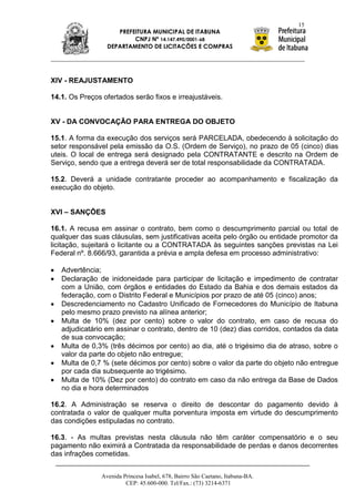 15
                     PREFEITURA MUNICIPAL DE ITABUNA
                          CNPJ Nº 14.147.490/0001-68
                  DEPARTAMENTO DE LICITAÇÕES E COMPRAS




XIV - REAJUSTAMENTO

14.1. Os Preços ofertados serão fixos e irreajustáveis.


XV - DA CONVOCAÇÃO PARA ENTREGA DO OBJETO

15.1. A forma da execução dos serviços será PARCELADA, obedecendo à solicitação do
setor responsável pela emissão da O.S. (Ordem de Serviço), no prazo de 05 (cinco) dias
uteis. O local de entrega será designado pela CONTRATANTE e descrito na Ordem de
Serviço, sendo que a entrega deverá ser de total responsabilidade da CONTRATADA.

15.2. Deverá a unidade contratante proceder ao acompanhamento e fiscalização da
execução do objeto.


XVI – SANÇÕES

16.1. A recusa em assinar o contrato, bem como o descumprimento parcial ou total de
qualquer das suas cláusulas, sem justificativas aceita pelo órgão ou entidade promotor da
licitação, sujeitará o licitante ou a CONTRATADA às seguintes sanções previstas na Lei
Federal nº. 8.666/93, garantida a prévia e ampla defesa em processo administrativo:

   Advertência;
   Declaração de inidoneidade para participar de licitação e impedimento de contratar
   com a União, com órgãos e entidades do Estado da Bahia e dos demais estados da
   federação, com o Distrito Federal e Municípios por prazo de até 05 (cinco) anos;
   Descredenciamento no Cadastro Unificado de Fornecedores do Município de Itabuna
   pelo mesmo prazo previsto na alínea anterior;
   Multa de 10% (dez por cento) sobre o valor do contrato, em caso de recusa do
   adjudicatário em assinar o contrato, dentro de 10 (dez) dias corridos, contados da data
   de sua convocação;
   Multa de 0,3% (três décimos por cento) ao dia, até o trigésimo dia de atraso, sobre o
   valor da parte do objeto não entregue;
   Multa de 0,7 % (sete décimos por cento) sobre o valor da parte do objeto não entregue
   por cada dia subsequente ao trigésimo.
   Multa de 10% (Dez por cento) do contrato em caso da não entrega da Base de Dados
   no dia e hora determinados

16.2. A Administração se reserva o direito de descontar do pagamento devido à
contratada o valor de qualquer multa porventura imposta em virtude do descumprimento
das condições estipuladas no contrato.

16.3. - As multas previstas nesta cláusula não têm caráter compensatório e o seu
pagamento não eximirá a Contratada da responsabilidade de perdas e danos decorrentes
das infrações cometidas.


                Avenida Princesa Isabel, 678, Bairro São Caetano, Itabuna-BA.
                         CEP: 45.600-000. Tel/Fax.: (73) 3214-6371
 