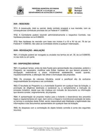 16
                    PREFEITURA MUNICIPAL DE ITABUNA
                         CNPJ Nº 14.147.490/0001-68
                 DEPARTAMENTO DE LICITAÇÕES E COMPRAS




XVII – RESCISÃO

17.1. A inexecução, total ou parcial, deste contrato ensejará a sua rescisão, com as
consequências contratuais previstas da Lei Federal nº. 8.666/93.

17.2. A Contratante poderá rescindir administrativamente o respectivo Contrato, nas
hipóteses previstas na Lei 8.666/93.

17.3. Nas hipóteses de rescisão com base nos incisos II a XI e XV do art. 78 da Lei
Federal nº. 8.666/93, não cabe ao Contratado direito a qualquer indenização.


XVIII - REVOGAÇÃO - ANULAÇÃO

18.1. A licitação poderá ser revogada ou anulada nos termos do art. 38, da Lei 8.666/93,
no seu todo ou em parte.


XIX - DISPOSIÇÕES GERAIS

19.1. A qualquer tempo, antes da data fixada para apresentação das propostas, poderá o
Pregoeiro, se necessário, modificar este Edital, hipótese em que deverá proceder à
divulgação, reabrindo-se o prazo inicialmente estabelecido, exceto quando,
inquestionavelmente, a alteração não afetar a formulação das propostas.

19.2. Os encargos de natureza tributária, social e parafiscal são de exclusiva
responsabilidade da empresa a ser contratada.

19.3. É facultada ao Pregoeiro ou a Autoridade Superior em qualquer fase da licitação, a
promoção de diligência destinada a esclarecer ou a complementar a instrução do
processo licitatório, desde que não implique em inclusão de documento ou informação
que deveria constar, originariamente, da proposta.

19.4. A apresentação da proposta implica para a licitante a observância dos preceitos
legais e regulamentares em vigor, bem como a integral e incondicional aceitação de todos
os termos e condições deste Edital, sendo responsável pela fidelidade e legitimidade das
informações e dos documentos apresentados em qualquer fase da licitação.

19.5. As despesas com a contratação do objeto licitado correrão à conta dos seguintes
recursos:




               Avenida Princesa Isabel, 678, Bairro São Caetano, Itabuna-BA.
                        CEP: 45.600-000. Tel/Fax.: (73) 3214-6371
 