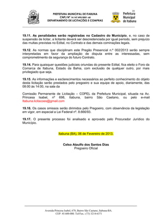 18
                     PREFEITURA MUNICIPAL DE ITABUNA
                          CNPJ Nº 14.147.490/0001-68
                  DEPARTAMENTO DE LICITAÇÕES E COMPRAS




19.11. As penalidades serão registradas no Cadastro do Município, e, no caso de
suspensão de licitar, a licitante deverá ser descredenciada por igual período, sem prejuízo
das multas previstas no Edital, no Contrato e das demais cominações legais.

19.12. As normas que disciplinam este Pregão Presencial n.º 002/2013 serão sempre
interpretadas em favor da ampliação de disputa entre as interessadas, sem
comprometimento da segurança do futuro Contrato.

19.14. Para quaisquer questões judiciais oriundas do presente Edital, fica eleito o Foro da
Comarca de Itabuna, Estado da Bahia, com exclusão de qualquer outro, por mais
privilegiado que seja.

19.15. As informações e esclarecimentos necessários ao perfeito conhecimento do objeto
desta licitação serão prestados pelo pregoeiro e sua equipe de apoio, diariamente, das
08:00 às 14:00, na sala da

Comissão Permanente de Licitação – COPEL da Prefeitura Municipal, situada na Av.
Princesa Isabel, nº 698, Itabuna, bairro São Caetano, ou pelo e-mail
Itabuna.licitacoes@gmail.com

19.16. Os casos omissos serão dirimidos pelo Pregoeiro, com observância da legislação
em vigor, em especial a Lei Federal nº. 8.666/93.

19.17. O presente processo foi analisado e aprovado pelo Procurador Jurídico do
Município.


                            Itabuna (BA), 06 de Fevereiro de 2013.


                                Celso Ataulfo dos Santos Dias
                                       Pregoeiro Oficial




                Avenida Princesa Isabel, 678, Bairro São Caetano, Itabuna-BA.
                         CEP: 45.600-000. Tel/Fax.: (73) 3214-6371
 