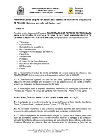 2
                    PREFEITURA MUNICIPAL DE ITABUNA
                         CNPJ Nº 14.147.490/0001-68
                 DEPARTAMENTO DE LICITAÇÕES E COMPRAS



Patrimônio Líquido Exigido ou Capital Social Necessário devidamente integralizado:
R$ 76.500,00 (Setenta e seis mil e quinhentos reais)

I - OBJETO

Constitui objeto do presente Pregão a CONTRATAÇÃO DE EMPRESA ESPECIALIZADA
PARA CONCESSÃO DE LICENÇA DE USO DE SISTEMAS INFORMATIZADOS DE
GESTÃO ADMINISTRATIVA E FINANCEIRA, compreendendo os seguintes módulos:

      Tributação;
      Contabilidade;
      Controle Interno e Auditoria;
      Recursos Humanos;
      Serviços de Administração da Internet;
      Patrimônio;
      Almoxarifado;
      Protocolo;
      Compras, Licitações e Contratos;
      Nota Fiscal de Serviços Eletrônica;
      ISS Bancário
      Frotas.

1.2. O recebimento definitivo do objeto contratado só se dará depois de adotados, pela
CONTRATANTE, todos os procedimentos previstos na Lei Federal 8.666/93.

1.3. A Administração rejeitará, no todo ou em parte, qualquer proposição do objeto
adquirido retromencionados em desacordo com as especificações do objeto, conforme
anexo I, da licitação e as disposições deste Contrato.

1.4. A contratação com a empresa vencedora obedecerá às condições constantes na
Proposta de Preços e na Minuta do Contrato de Fornecimento - Anexo II deste Edital.


II - INFORMAÇÕES E ELEMENTOS ESCLARECEDORES DA LICITAÇÃO

2.1. A realização do procedimento estará a cargo do Pregoeiro Celso Ataulfo dos Santos
Dias e Equipe de Apoio, designados pela Portaria nº 7.552 /2013.

2.2. As decisões referentes a este processo licitatório poderão ser comunicadas aos
proponentes por qualquer meio de comunicação que comprove o recebimento.

2.3. O interessado poderá ler e obter o texto integral do Edital e seus Anexos, bem como
obter os elementos, informações e esclarecimentos relativos à licitação e às condições
para atendimento das obrigações necessárias ao cumprimento do seu objeto, na Sede da
Prefeitura Municipal de Itabuna, Sala do Departamento de Licitações e Compras, de


               Avenida Princesa Isabel, 678, Bairro São Caetano, Itabuna-BA.
                        CEP: 45.600-000. Tel/Fax.: (73) 3214-6371
 