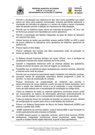 20
                       PREFEITURA MUNICIPAL DE ITABUNA
                            CNPJ Nº 14.147.490/0001-68
                    DEPARTAMENTO DE LICITAÇÕES E COMPRAS



     Permitir a visualização dos relatórios em tela, bem como possibilitar que sejam
     salvos em disco para posterior reimpressão, inclusive permitindo selecionar a
11
     impressão de intervalos de páginas e o número de cópias a serem impressas,
     além de também permitir a seleção da impressora de rede desejada;
     Permitir que os relatórios sejam salvos em extensão de arquivos “.rtf, .txt e .xls”
12
     de forma que possam ser importados por outros aplicativos;
     Permitir a exportação das tabelas integrantes da base de dados do aplicativo
13
     em arquivos tipo texto;
     Utilizar bancos de dados que permitam acesso padrão ODBC ou ADO a partir
14   de outros utilitários ou aplicativos como geradores de relatórios, geradores de
     gráficos etc;
15   Possuir ajuda on-line (help);
     Possuir validação dos campos das telas necessárias antes da gravação no
16   banco de dados em SQL ANSI;

     O Sistema deverá funcionar também em modo “off-line”, com a condição de
17
     atualização imediata dos dados realizada de forma online.
     Garantir a integridade referencial entre as diversas tabelas dos aplicativos,
18
     através do banco de dados, por meio de triggers ou constraints;
     Possibilitar que os aplicativos sejam acessados por usuários remotos, utilizando
19
     a Internet como meio de acesso;
     Permitir que os programas executáveis sejam instalados nas estações usuárias,
20   provendo rotinas de atualização automática desses programas a partir do
     servidor, no caso de substituição de versões;
     Possuir ferramenta de criação/edição de relatórios que permita o
     desenvolvimento de novos relatórios a partir da base de dados existentes, bem
21
     como a edição dos relatórios novos e os já existentes, e suas inclusões no
     menu de cada sistema sem a necessidade de compilação do código-fonte;
     Todos os relatórios de todos os sistemas aplicativos envolvidos devem poder
22   ser incorporados ao sistema de informações gerenciais automaticamente no
     menu, quando desejar, sem a necessidade de substituição do executável;
     Todos os sistemas devem ter condição de importar um arquivo de texto, através
23
     de configuração de usuário para uma ou mais tabelas dos sistemas;
     Possuir um Sistema Gerenciador de Banco de Dados Relacional (SGBD) que
24
     possua o padrão SQL ANSI;
      SGBD totalmente de domínio público, possua licença BSD e seja fornecido ou
25
     cedido gratuitamente pela empresa contratada;
     O SGBD deverá possuir os seguintes recursos: point-in-time recovery (PITR),
26   tablespaces, integridade transacional, stored procedures, views triggers,
     suporte a modelo híbrido objeto-relacional, suporte a tipos geométricos;



                  Avenida Princesa Isabel, 678, Bairro São Caetano, Itabuna-BA.
                           CEP: 45.600-000. Tel/Fax.: (73) 3214-6371
 