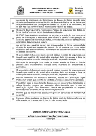 21
                         PREFEITURA MUNICIPAL DE ITABUNA
                              CNPJ Nº 14.147.490/0001-68
                      DEPARTAMENTO DE LICITAÇÕES E COMPRAS



        As regras de integridade do Gerenciador de Banco de Dados deverão estar
        alojadas preferencialmente no Servidor de Banco de Dados, de tal forma que,
 27
        independentemente dos privilégios de acesso do usuário e da forma como ele
        se der, não seja permitido tornar inconsistente o banco de dados;
        O sistema deverá permitir a realização de “cópias de segurança” dos dados, de
 28
        forma “on-line” e com o banco de dados em utilização;
        O SGBD deverá conter mecanismos de segurança e proteção que impeçam a
        perda de transações já efetivadas pelo usuário e permita a recuperação de
 29
        dados na ocorrência de eventuais falhas, devendo este processo ser totalmente
        automático, documentado e seguro;
        As senhas dos usuários devem ser armazenadas na forma criptografada,
        através de algoritmos próprios do sistema, de tal maneira que nunca sejam
 30
        mostradas em telas de consulta, manutenção de cadastro de usuários ou tela
        de acesso ao sistema;
        O gerenciador de banco de dados deverá possuir recursos de segurança para
 31     impedir que usuários não autorizados obtenham êxito em acessar a base de
        dados para efetuar consulta, alteração, exclusão, impressão ou cópia;
        Utilização da tecnologia com coleta de dados através de Palm ou Celular
 32     (Mobile) para levantamentos técnicos como inventário de almoxarifado e
        patrimônio;
        O gerenciador de banco de dados deverá possuir recursos de segurança para
 33     impedir que usuários não autorizados obtenham êxito em acessar a base de
        dados para efetuar consulta, alteração, exclusão, impressão ou cópia;
        Possuir ferramenta de assinatura eletrônica, através de Certificação Digital
 34
        Padrão ICP Brasil, que permita dar validade jurídica aos documentos gerados;
        Possibilitar, caso o órgão licitante desejar, que os documentos digitalizados já
        salvos também possam ser assinados eletronicamente com o uso da
 35
        certificação digital. Esta ferramenta deverá ser propriedade da empresa
        fornecedora do Sistema ERP de Administração Pública;
        Permitir que os documentos digitalizados possam ser salvos em formato PDF
 36
        ou similar.
        Fornecer cópia atualizada do Banco de dados total do Sistema referente ao
 37
        mês anterior, no prazo de até 10 dias do mês subsequente.




                            SISTEMA INTEGRADO DE TRIBUTAÇÃO

                     MÓDULO I - ADMINISTRAÇÃO TRIBUTÁRIA
Itens                                 Descrição




                    Avenida Princesa Isabel, 678, Bairro São Caetano, Itabuna-BA.
                             CEP: 45.600-000. Tel/Fax.: (73) 3214-6371
 
