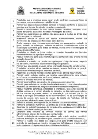 22
                       PREFEITURA MUNICIPAL DE ITABUNA
                            CNPJ Nº 14.147.490/0001-68
                    DEPARTAMENTO DE LICITAÇÕES E COMPRAS



     Possibilitar que a prefeitura possa gerar, emitir, controlar e gerenciar todos os
1    impostos e taxas administradas pelo Município;
     Permitir que seja configurada todas as taxas e impostos conforme a legislação,
2
     quanto a sua fórmula de cálculo, correções, moedas etc;
     Permitir o cadastramento de ruas, bairros, bancos, cadastros, impostos, taxas,
3
     planta de valores, atividades, moedas e mensagens de carnês;
     Permitir que seja lançado os débitos não pagos para o módulo de dívida ativa
4
     de forma geral ou individual;
     Possibilitar efetuar as baixas dos débitos automaticamente, através dos
5
     movimentos de arrecadação fornecidos pelos bancos;
     Conter recursos para processamento da baixa dos pagamentos, emissão de
     guias, emissão de cobranças, inclusive de créditos constituídos em rotina de
6
     fiscalização fazendária, para todos os tributos, dívida ativa e contribuições de
     competência do Município;
     Possibilitar o cálculo de juros, multas e correção, baseados em fórmulas,
7
     conforme definido na legislação em vigor;
     Possuir ferramenta para que a Prefeitura possa configurar o seu próprio modelo
8
     emissão de carnês;
     Possibilitar a emissão dos carnês com opção para código de barras, segunda
9
     via de carnês, imprimindo opcionalmente algumas parcelas;
10   Permitir que seja gerado arquivos para a impressão dos carnês para terceiros;
     Possibilitar cadastrar várias moedas no sistema, tendo a facilidade de geração
11
     e valores de indexadores para intervalos de datas;
12   Possibilitar o cadastro de dias não úteis para fins de cálculo de juro/multa;
     Permitir emitir certidão positiva ou negativa automaticamente para imóveis,
13
     econômicos ou contribuintes, verificando todos os módulos;
14   Permitir a emissão de extrato de débitos;
15   Permitir gerar gráficos para análise da arrecadação com resumos;
     Permitir gerar relatório da receita classificada de acordo com o plano de contas
16
     da receita de forma que se integre ao sistema de contabilidade pública;
     Possuir relatórios gerenciais, estatísticos e financeiros, tais como: resumos de
     dívidas vencidas e a vencer, situação do cadastro, rol dos maiores devedores,
     rol dos maiores pagadores, resumo da arrecadação por dia/mês, por tipo de
17
     dívida e por órgão arrecadador, rol de cancelamentos, rol de classificação da
     receita de acordo com plano de contas da receita da Prefeitura, rol de
     pagamentos, rol de estorno de pagamento etc;
18   Permitir a emissão, em segunda via, de todos os documentos oficiais;
19   Permitir o controle do número de via emitida de todos os documentos oficiais;
     Gerenciar os índices/indexadores de correção e/ou atualização monetária, bem
20
     como o controle de mudanças de moeda;
     Gerenciar todo conjunto de fórmulas relativas ao cálculo dos tributos
21
     administráveis através do módulo, por configuração;
     Permitir a definição de campos do cadastro pelo próprio usuário, permitindo
22
     inclusive a definição de parâmetros para consistência do conteúdo do campo;
     Permitir o registro dos dados dos responsáveis pelo crédito tributário, sem
23   restrição de quantidade de registro, com campos definidos pelo próprio usuário
     e vinculados ao código de inscrição mobiliária ou imobiliária;


                  Avenida Princesa Isabel, 678, Bairro São Caetano, Itabuna-BA.
                           CEP: 45.600-000. Tel/Fax.: (73) 3214-6371
 