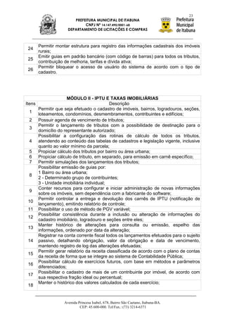 23
                        PREFEITURA MUNICIPAL DE ITABUNA
                             CNPJ Nº 14.147.490/0001-68
                     DEPARTAMENTO DE LICITAÇÕES E COMPRAS



      Permitir montar estrutura para registro das informações cadastrais dos imóveis
 24
      rurais;
      Emitir guias em padrão bancário (com código de barras) para todos os tributos,
 25
      contribuição de melhoria, tarifas e dívida ativa;
      Permitir bloquear o acesso de usuário do sistema de acordo com o tipo de
 26
      cadastro.




                     MÓDULO II - IPTU E TAXAS IMOBILIÁRIAS
Itens                                      Descrição
      Permitir que seja efetuado o cadastro de imóveis, bairros, logradouros, seções,
   1 loteamentos, condomínios, desmembramentos, contribuintes e edifícios;
   2 Possuir agenda de vencimento de tributos;
      Permitir o lançamento de tributos com a possibilidade de destinação para o
   3
      domicílio do representante autorizado;
      Possibilitar a configuração das rotinas de cálculo de todos os tributos,
   4 atendendo ao conteúdo das tabelas de cadastros e legislação vigente, inclusive
      quanto ao valor mínimo da parcela;
   5 Propiciar cálculo dos tributos por bairro ou área urbana;
   6 Propiciar cálculo de tributo, em separado, para emissão em carnê específico;
   7 Permitir simulações dos lançamentos dos tributos;
      Possibilitar emissão de guias por:
      1 Bairro ou área urbana;
   8
      2 - Determinado grupo de contribuintes;
      3 - Unidade imobiliária individual;
      Conter recursos para configurar e iniciar administração de novas informações
   9
      sobre os imóveis, sem dependência com a fabricante do software;
      Permitir controlar a entrega e devolução dos carnês de IPTU (notificação de
  10
      lançamento), emitindo relatório de controle;
  11 Possibilitar o uso de método de PGV variável;
      Possibilitar consistência durante a inclusão ou alteração de informações do
  12
      cadastro imobiliário, logradouro e seções entre eles;
      Manter histórico de alterações para consulta ou emissão, espelho das
  13
      informações, ordenado por data da alteração;
      Registrar na conta corrente fiscal todos os lançamentos efetuados para o sujeito
  14 passivo, detalhando obrigação, valor da obrigação e data de vencimento,
      mantendo registro de log das alterações efetuadas;
      Permitir gerar relatório da receita classificada de acordo com o plano de contas
  15
      da receita de forma que se integre ao sistema de Contabilidade Pública;
      Possibilitar cálculo de exercícios futuros, com base em métodos e parâmetros
  16
      diferenciados;
      Possibilitar o cadastro de mais de um contribuinte por imóvel, de acordo com
  17
      sua respectiva fração ideal ou percentual;
      Manter o histórico dos valores calculados de cada exercício;
  18


                   Avenida Princesa Isabel, 678, Bairro São Caetano, Itabuna-BA.
                            CEP: 45.600-000. Tel/Fax.: (73) 3214-6371
 