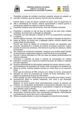 24
                      PREFEITURA MUNICIPAL DE ITABUNA
                           CNPJ Nº 14.147.490/0001-68
                   DEPARTAMENTO DE LICITAÇÕES E COMPRAS



     Possibilitar emissão de certidões (narrativa) cadastral, através do cadastro ou
19   inscrição imobiliária, tanto do exercício corrente como de anteriores;

     Permitir alterar a base de cálculo, emissão de prévia, guia de pagamento do
20   ITBI e transferência de imóveis, vetando opcionalmente a mesma quando o
     imóvel possui débitos em aberto ou está em dívida ativa;
     Possibilitar cadastrar área real do terreno, área não tributada e tributada;
21
     Possibilitar a cobrança ou não da taxa da coleta de lixo para cada unidade
22
     imobiliária, de acordo com a utilização da edificação;
     Possibilitar que seja efetuada a isenção do IPTU via requerimento automático
23
     no sistema;
     Permitir registrar isenções, não incidência, imunidades e reduções de alíquota e
24   bases de cálculo, de acordo com a legislação vigente, emitindo relatório para
     conformidade do responsável;
     Permitir que todos os débitos do contribuinte possam ser agrupados para
     consulta, parcelamento e emissão de extratos da posição financeira, mesmo
25
     aqueles de exercícios anteriores, informando em que fase da cobrança o débito
     se enquadra;
     Nos extratos de contribuinte proprietário, assegurar que também sejam listados
26
     os lançamentos e pagamentos relativos a cada imóvel de sua propriedade;
     Permitir o cálculo automático do ITBI com base em tabelas parametrizáveis de
27
     valores e alíquotas;
     Centralizar o processo de baixa e controle de arrecadação em módulo
28   específico, de forma que a baixa por recebimento possa ser coletiva e realizada
     em setor específico;
29   Propiciar administração de informações cadastrais de imóveis urbanos e rurais;
     Na transferência de proprietário de imóvel, emitir mensagens da existência de
30   débito do imóvel, inclusive aqueles inscritos em dívida ativa ou em executivo
     fiscal;
     Emitir guia de cobrança do ITBI, inclusive com código de barras, processando
31   alteração de nome de proprietário de imóveis de forma automática, com o
     registro do recebimento de guia de ITBI emitida;
     Emitir Certidão de Valor Venal passível de ser formatada pelo próprio usuário,
32   permitindo-lhe definir os campos integrantes, bem como a sua disposição
     dentro do documento;
     Registrar na conta corrente fiscal automaticamente quando da abertura do
     processo, as impugnações apresentadas a lançamentos efetuados, bem como
33
     o número do processo correspondente, suspendendo a exigência da obrigação
     até a decisão e após a decisão;
     Permitir o registro das decisões relativas a processos de impugnação de
34   lançamentos, conforme tenham sido considerados procedentes, improcedentes
     e procedentes em parte, bem como o valor resultante;
35   Efetuar os ajustes devidos no valor da obrigação em decorrência da decisão.




                 Avenida Princesa Isabel, 678, Bairro São Caetano, Itabuna-BA.
                          CEP: 45.600-000. Tel/Fax.: (73) 3214-6371
 