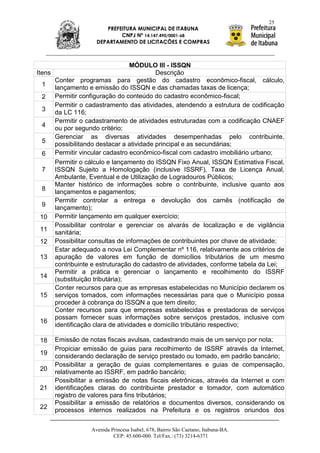 25
                         PREFEITURA MUNICIPAL DE ITABUNA
                              CNPJ Nº 14.147.490/0001-68
                      DEPARTAMENTO DE LICITAÇÕES E COMPRAS



                                    MÓDULO III - ISSQN
Itens                                        Descrição
        Conter programas para gestão do cadastro econômico-fiscal, cálculo,
 1      lançamento e emissão do ISSQN e das chamadas taxas de licença;
 2      Permitir configuração do conteúdo do cadastro econômico-fiscal;
        Permitir o cadastramento das atividades, atendendo a estrutura de codificação
 3      da LC 116;
        Permitir o cadastramento de atividades estruturadas com a codificação CNAEF
 4      ou por segundo critério;
        Gerenciar as diversas atividades desempenhadas pelo contribuinte,
 5      possibilitando destacar a atividade principal e as secundárias;
 6      Permitir vincular cadastro econômico-fiscal com cadastro imobiliário urbano;
        Permitir o cálculo e lançamento do ISSQN Fixo Anual, ISSQN Estimativa Fiscal,
 7      ISSQN Sujeito a Homologação (inclusive ISSRF), Taxa de Licença Anual,
        Ambulante, Eventual e de Utilização de Logradouros Públicos;
        Manter histórico de informações sobre o contribuinte, inclusive quanto aos
 8      lançamentos e pagamentos;
        Permitir controlar a entrega e devolução dos carnês (notificação de
 9      lançamento);
 10     Permitir lançamento em qualquer exercício;
        Possibilitar controlar e gerenciar os alvarás de localização e de vigilância
 11     sanitária;
 12     Possibilitar consultas de informações de contribuintes por chave de atividade;
        Estar adequado a nova Lei Complementar nº 116, relativamente aos critérios de
 13     apuração de valores em função de domicílios tributários de um mesmo
        contribuinte e estruturação do cadastro de atividades, conforme tabela da Lei;
        Permitir a prática e gerenciar o lançamento e recolhimento do ISSRF
 14     (substituição tributária);
        Conter recursos para que as empresas estabelecidas no Município declarem os
 15     serviços tomados, com informações necessárias para que o Município possa
        proceder à cobrança do ISSQN a que tem direito;
        Conter recursos para que empresas estabelecidas e prestadoras de serviços
        possam fornecer suas informações sobre serviços prestados, inclusive com
 16
        identificação clara de atividades e domicílio tributário respectivo;

 18     Emissão de notas fiscais avulsas, cadastrando mais de um serviço por nota;
        Propiciar emissão de guias para recolhimento de ISSRF através da Internet,
 19
        considerando declaração de serviço prestado ou tomado, em padrão bancário;
        Possibilitar a geração de guias complementares e guias de compensação,
 20     relativamente ao ISSRF, em padrão bancário;
        Possibilitar a emissão de notas fiscais eletrônicas, através da Internet e com
 21     identificações claras do contribuinte prestador e tomador, com automático
        registro de valores para fins tributários;
        Possibilitar a emissão de relatórios e documentos diversos, considerando os
 22     processos internos realizados na Prefeitura e os registros oriundos dos

                    Avenida Princesa Isabel, 678, Bairro São Caetano, Itabuna-BA.
                             CEP: 45.600-000. Tel/Fax.: (73) 3214-6371
 