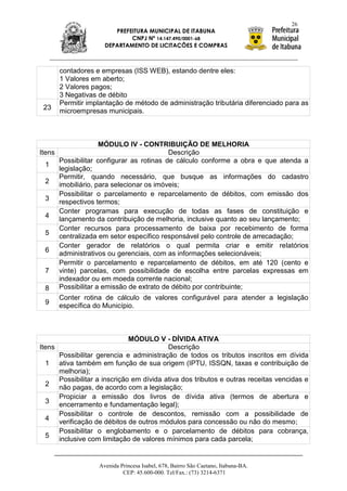 26
                          PREFEITURA MUNICIPAL DE ITABUNA
                               CNPJ Nº 14.147.490/0001-68
                       DEPARTAMENTO DE LICITAÇÕES E COMPRAS



        contadores e empresas (ISS WEB), estando dentre eles:
        1 Valores em aberto;
        2 Valores pagos;
        3 Negativas de débito
        Permitir implantação de método de administração tributária diferenciado para as
 23     microempresas municipais.



                    MÓDULO IV - CONTRIBUIÇÃO DE MELHORIA
Itens                                     Descrição
      Possibilitar configurar as rotinas de cálculo conforme a obra e que atenda a
  1
      legislação;
      Permitir, quando necessário, que busque as informações do cadastro
  2 imobiliário, para selecionar os imóveis;
      Possibilitar o parcelamento e reparcelamento de débitos, com emissão dos
  3 respectivos termos;
      Conter programas para execução de todas as fases de constituição e
  4 lançamento da contribuição de melhoria, inclusive quanto ao seu lançamento;
      Conter recursos para processamento de baixa por recebimento de forma
  5 centralizada em setor específico responsável pelo controle de arrecadação;
      Conter gerador de relatórios o qual permita criar e emitir relatórios
  6 administrativos ou gerenciais, com as informações selecionáveis;
      Permitir o parcelamento e reparcelamento de débitos, em até 120 (cento e
  7 vinte) parcelas, com possibilidade de escolha entre parcelas expressas em
      indexador ou em moeda corrente nacional;
  8 Possibilitar a emissão de extrato de débito por contribuinte;
      Conter rotina de cálculo de valores configurável para atender a legislação
  9 específica do Município.




                                MÓDULO V - DÍVIDA ATIVA
Itens                                       Descrição
        Possibilitar gerencia e administração de todos os tributos inscritos em dívida
 1      ativa também em função de sua origem (IPTU, ISSQN, taxas e contribuição de
        melhoria);
        Possibilitar a inscrição em dívida ativa dos tributos e outras receitas vencidas e
 2      não pagas, de acordo com a legislação;
        Propiciar a emissão dos livros de dívida ativa (termos de abertura e
 3      encerramento e fundamentação legal);
        Possibilitar o controle de descontos, remissão com a possibilidade de
 4      verificação de débitos de outros módulos para concessão ou não do mesmo;
        Possibilitar o englobamento e o parcelamento de débitos para cobrança,
 5      inclusive com limitação de valores mínimos para cada parcela;


                     Avenida Princesa Isabel, 678, Bairro São Caetano, Itabuna-BA.
                              CEP: 45.600-000. Tel/Fax.: (73) 3214-6371
 