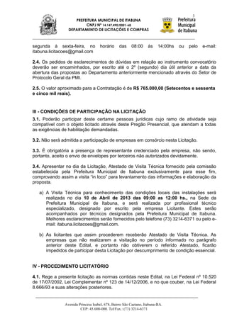 3
                    PREFEITURA MUNICIPAL DE ITABUNA
                         CNPJ Nº 14.147.490/0001-68
                 DEPARTAMENTO DE LICITAÇÕES E COMPRAS



segunda à sexta-feira, no            horário     das    08:00      às    14:00hs   ou   pelo   e-mail:
itabuna.licitacoes@gmail.com

2.4. Os pedidos de esclarecimentos de dúvidas em relação ao instrumento convocatório
deverão ser encaminhados, por escrito até o 2º (segundo) dia útil anterior a data da
abertura das propostas ao Departamento anteriormente mencionado através do Setor de
Protocolo Geral da PMI.

2.5. O valor aproximado para a Contratação é de R$ 765.000,00 (Setecentos e sessenta
e cinco mil reais).


III - CONDIÇÕES DE PARTICIPAÇÃO NA LICITAÇÃO
3.1. Poderão participar deste certame pessoas jurídicas cujo ramo de atividade seja
compatível com o objeto licitado através deste Pregão Presencial, que atendam a todas
as exigências de habilitação demandadas.

3.2. Não será admitida a participação de empresas em consórcio nesta Licitação.

3.3. É obrigatória a presença de representante credenciado pela empresa, não sendo,
portanto, aceito o envio de envelopes por terceiros não autorizados devidamente.

3.4. Apresentar no dia da Licitação, Atestado de Visita Técnica fornecido pela comissão
estabelecida pela Prefeitura Municipal de Itabuna exclusivamente para esse fim,
comprovando assim a visita “in loco” para levantamento das informações e elaboração da
proposta.

   a) A Visita Técnica para conhecimento das condições locais das instalações será
      realizada no dia 10 de Abril de 2013 das 09:00 as 12:00 hs., na Sede da
      Prefeitura Municipal de Itabuna, e será realizada por profissional técnico
      especializado, designado por escrito pela empresa Licitante. Estes serão
      acompanhados por técnicos designados pela Prefeitura Municipal de Itabuna.
      Melhores esclarecimentos serão fornecidos pelo telefone (73) 3214-6371 ou pelo e-
      mail: itabuna.licitacoes@gmail.com.

   b) As licitantes que assim procederem receberão Atestado de Visita Técnica. As
      empresas que não realizarem a visitação no período informado no parágrafo
      anterior deste Edital, e portanto não obtiverem o referido Atestado, ficarão
      impedidos de participar desta Licitação por descumprimento de condição essencial.


IV - PROCEDIMENTO LICITATÓRIO

4.1. Rege a presente licitação as normas contidas neste Edital, na Lei Federal nº 10.520
de 17/07/2002, Lei Complementar nº 123 de 14/12/2006, e no que couber, na Lei Federal
8.666/93 e suas alterações posteriores.


               Avenida Princesa Isabel, 678, Bairro São Caetano, Itabuna-BA.
                        CEP: 45.600-000. Tel/Fax.: (73) 3214-6371
 