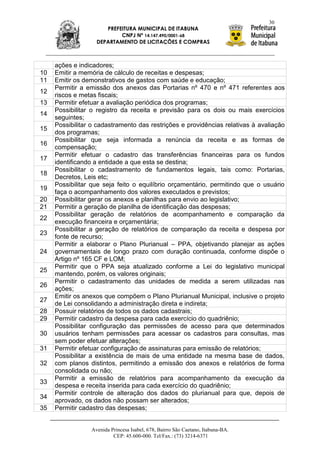 30
                      PREFEITURA MUNICIPAL DE ITABUNA
                           CNPJ Nº 14.147.490/0001-68
                   DEPARTAMENTO DE LICITAÇÕES E COMPRAS



     ações e indicadores;
10   Emitir a memória de cálculo de receitas e despesas;
11   Emitir os demonstrativos de gastos com saúde e educação;
     Permitir a emissão dos anexos das Portarias nº 470 e nº 471 referentes aos
12
     riscos e metas fiscais;
13   Permitir efetuar a avaliação periódica dos programas;
     Possibilitar o registro da receita e previsão para os dois ou mais exercícios
14
     seguintes;
     Possibilitar o cadastramento das restrições e providências relativas à avaliação
15
     dos programas;
     Possibilitar que seja informada a renúncia da receita e as formas de
16
     compensação;
     Permitir efetuar o cadastro das transferências financeiras para os fundos
17
     identificando a entidade a que esta se destina;
     Possibilitar o cadastramento de fundamentos legais, tais como: Portarias,
18
     Decretos, Leis etc;
     Possibilitar que seja feito o equilíbrio orçamentário, permitindo que o usuário
19
     faça o acompanhamento dos valores executados e previstos;
20   Possibilitar gerar os anexos e planilhas para envio ao legislativo;
21   Permitir a geração de planilha de identificação das despesas;
     Possibilitar geração de relatórios de acompanhamento e comparação da
22
     execução financeira e orçamentária;
     Possibilitar a geração de relatórios de comparação da receita e despesa por
23
     fonte de recurso;
     Permitir a elaborar o Plano Plurianual – PPA, objetivando planejar as ações
24   governamentais de longo prazo com duração continuada, conforme dispõe o
     Artigo nº 165 CF e LOM;
     Permitir que o PPA seja atualizado conforme a Lei do legislativo municipal
25
     mantendo, porém, os valores originais;
     Permitir o cadastramento das unidades de medida a serem utilizadas nas
26
     ações;
     Emitir os anexos que compõem o Plano Plurianual Municipal, inclusive o projeto
27
     de Lei consolidando a administração direta e indireta;
28   Possuir relatórios de todos os dados cadastrais;
29   Permitir cadastro da despesa para cada exercício do quadriênio;
     Possibilitar configuração das permissões de acesso para que determinados
30   usuários tenham permissões para acessar os cadastros para consultas, mas
     sem poder efetuar alterações;
31   Permitir efetuar configuração de assinaturas para emissão de relatórios;
     Possibilitar a existência de mais de uma entidade na mesma base de dados,
32   com planos distintos, permitindo a emissão dos anexos e relatórios de forma
     consolidada ou não;
     Permitir a emissão de relatórios para acompanhamento da execução da
33
     despesa e receita inserida para cada exercício do quadriênio;
     Permitir controle de alteração dos dados do plurianual para que, depois de
34
     aprovado, os dados não possam ser alterados;
35   Permitir cadastro das despesas;


                 Avenida Princesa Isabel, 678, Bairro São Caetano, Itabuna-BA.
                          CEP: 45.600-000. Tel/Fax.: (73) 3214-6371
 