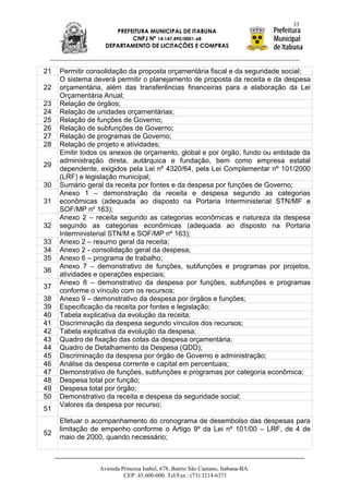 33
                      PREFEITURA MUNICIPAL DE ITABUNA
                           CNPJ Nº 14.147.490/0001-68
                   DEPARTAMENTO DE LICITAÇÕES E COMPRAS



21   Permitir consolidação da proposta orçamentária fiscal e da seguridade social;
     O sistema deverá permitir o planejamento de proposta da receita e da despesa
22   orçamentária, além das transferências financeiras para a elaboração da Lei
     Orçamentária Anual;
23   Relação de órgãos;
24   Relação de unidades orçamentárias;
25   Relação de funções de Governo;
26   Relação de subfunções de Governo;
27   Relação de programas de Governo;
28   Relação de projeto e atividades;
     Emitir todos os anexos de orçamento, global e por órgão, fundo ou entidade da
     administração direta, autárquica e fundação, bem como empresa estatal
29
     dependente, exigidos pela Lei nº 4320/64, pela Lei Complementar nº 101/2000
     (LRF) e legislação municipal;
30   Sumário geral da receita por fontes e da despesa por funções de Governo;
     Anexo 1 – demonstração da receita e despesa segundo as categorias
31   econômicas (adequada ao disposto na Portaria Interministerial STN/MF e
     SOF/MP nº 163);
     Anexo 2 – receita segundo as categorias econômicas e natureza da despesa
32   segundo as categorias econômicas (adequada ao disposto na Portaria
     Interministerial STN/M e SOF/MP nº 163);
33   Anexo 2 – resumo geral da receita;
34   Anexo 2 - consolidação geral da despesa;
35   Anexo 6 – programa de trabalho;
     Anexo 7 – demonstrativo de funções, subfunções e programas por projetos,
36
     atividades e operações especiais;
     Anexo 8 – demonstrativo da despesa por funções, subfunções e programas
37
     conforme o vínculo com os recursos;
38   Anexo 9 – demonstrativo da despesa por órgãos e funções;
39   Especificação da receita por fontes e legislação;
40   Tabela explicativa da evolução da receita;
41   Discriminação da despesa segundo vínculos dos recursos;
42   Tabela explicativa da evolução da despesa;
43   Quadro de fixação das cotas da despesa orçamentária;
44   Quadro de Detalhamento da Despesa (QDD);
45   Discriminação da despesa por órgão de Governo e administração;
46   Análise da despesa corrente e capital em percentuais;
47   Demonstrativo de funções, subfunções e programas por categoria econômica;
48   Despesa total por função;
49   Despesa total por órgão;
50   Demonstrativo da receita e despesa da seguridade social;
     Valores da despesa por recurso;
51
     Efetuar o acompanhamento do cronograma de desembolso das despesas para
     limitação de empenho conforme o Artigo 9º da Lei nº 101/00 – LRF, de 4 de
52
     maio de 2000, quando necessário;



                 Avenida Princesa Isabel, 678, Bairro São Caetano, Itabuna-BA.
                          CEP: 45.600-000. Tel/Fax.: (73) 3214-6371
 