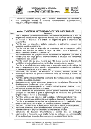 34
                        PREFEITURA MUNICIPAL DE ITABUNA
                             CNPJ Nº 14.147.490/0001-68
                     DEPARTAMENTO DE LICITAÇÕES E COMPRAS



      Controle do orçamento inicial (QDD - Quadro de Detalhamento de Despesas) e
 53   suas alterações durante o exercício (cancelamentos, suplementações,
      bloqueios, indisponibilidade etc).



        Módulo IV - SISTEMA INTEGRADO DE CONTABILIDADE PÚBLICA
Itens                                     Descrição
      Usar o empenho para comprometimento dos créditos orçamentários, a nota de
      lançamento ou documento equivalente definido pelo Município para a liquidação
  1
      de receitas e despesas e a ordem de pagamento para a efetivação de
      pagamentos;
      Permitir que os empenhos globais, ordinários e estimativos possam ser
  2
      anulados parcial ou totalmente;
      Permitir que ao final do exercício os empenhos que apresentarem saldo
  3 possam ser inscritos em restos a pagar, de acordo com a legislação, e
      posteriormente liquidados ou cancelados;
      Possuir ferramenta em que possam ser visualizados os empenhos com saldo a
  4 liquidar para que seja gerada automaticamente a anulação dos empenhos
      selecionados pelo usuário;
      Permitir iniciar mês ou ano, mesmo que não tenha ocorrido o fechamento
  5
      contábil do anterior, atualizando e mantendo a consistência dos saldos;
      Permitir a transferência automática para o exercício seguinte de saldos de
  6 balanço no encerramento do exercício, observando o parágrafo único do Artigo
      8º da Lei Complementar nº 101/2000 (LRF);
      Possibilitar, no cadastro do empenho, a inclusão, quando cabível, de
  7 informações relativas ao processo licitatório, fonte de recursos e número do
      processo;
      Permitir a contabilização utilizando o conceito de eventos associados a roteiros
  8
      contábeis e partidas dobradas;
      Assegurar que as contas só recebam lançamentos contábeis no último nível de
  9
      desdobramento do plano de contas utilizado;
      Disponibilizar rotina que permita ao usuário a atualização do plano de contas,
  10
      dos eventos e de seus roteiros contábeis;
      Utilizar calendário de encerramento contábil para os diferentes meses, para a
  11 apuração do resultado e para a apropriação do resultado, não permitindo
      lançamentos nos meses já encerrados;
  12 Permitir a utilização de históricos padronizados e históricos com texto livre;
  13 Permitir a incorporação patrimonial na emissão ou liquidação do empenho;
      Permitir a apropriação de custos na emissão do empenho, podendo utilizar
  14
      quantos centros de custos sejam necessários para cada empenho;
  15 Permitir a contabilização de retenções na emissão da liquidação do empenho;
  16 Possibilitar a consulta ao sistema sem alterar o cadastro original;
  17 Permitir controle de empenho referente a uma fonte de recurso;
      Contabilizar as dotações orçamentárias e demais atos de execução
  18 orçamentária e financeira para órgão, fundo ou entidade da administração
      direta, autárquica e fundação, bem como empresa estatal dependente;


                   Avenida Princesa Isabel, 678, Bairro São Caetano, Itabuna-BA.
                            CEP: 45.600-000. Tel/Fax.: (73) 3214-6371
 