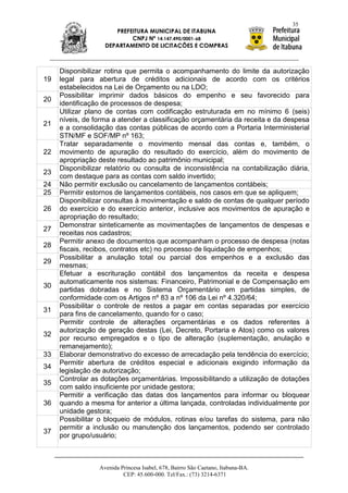 35
                      PREFEITURA MUNICIPAL DE ITABUNA
                           CNPJ Nº 14.147.490/0001-68
                   DEPARTAMENTO DE LICITAÇÕES E COMPRAS



     Disponibilizar rotina que permita o acompanhamento do limite da autorização
19   legal para abertura de créditos adicionais de acordo com os critérios
     estabelecidos na Lei de Orçamento ou na LDO;
     Possibilitar imprimir dados básicos do empenho e seu favorecido para
20
     identificação de processos de despesa;
     Utilizar plano de contas com codificação estruturada em no mínimo 6 (seis)
     níveis, de forma a atender a classificação orçamentária da receita e da despesa
21
     e a consolidação das contas públicas de acordo com a Portaria Interministerial
     STN/MF e SOF/MP nº 163;
     Tratar separadamente o movimento mensal das contas e, também, o
22   movimento de apuração do resultado do exercício, além do movimento de
     apropriação deste resultado ao patrimônio municipal;
     Disponibilizar relatório ou consulta de inconsistência na contabilização diária,
23
     com destaque para as contas com saldo invertido;
24   Não permitir exclusão ou cancelamento de lançamentos contábeis;
25   Permitir estornos de lançamentos contábeis, nos casos em que se apliquem;
     Disponibilizar consultas à movimentação e saldo de contas de qualquer período
26   do exercício e do exercício anterior, inclusive aos movimentos de apuração e
     apropriação do resultado;
     Demonstrar sinteticamente as movimentações de lançamentos de despesas e
27
     receitas nos cadastros;
     Permitir anexo de documentos que acompanham o processo de despesa (notas
28
     fiscais, recibos, contratos etc) no processo de liquidação de empenhos;
     Possibilitar a anulação total ou parcial dos empenhos e a exclusão das
29
     mesmas;
     Efetuar a escrituração contábil dos lançamentos da receita e despesa
     automaticamente nos sistemas: Financeiro, Patrimonial e de Compensação em
30
     partidas dobradas e no Sistema Orçamentário em partidas simples, de
     conformidade com os Artigos nº 83 a nº 106 da Lei nº 4.320/64;
     Possibilitar o controle de restos a pagar em contas separadas por exercício
31
     para fins de cancelamento, quando for o caso;
     Permitir controle de alterações orçamentárias e os dados referentes à
     autorização de geração destas (Lei, Decreto, Portaria e Atos) como os valores
32
     por recurso empregados e o tipo de alteração (suplementação, anulação e
     remanejamento);
33   Elaborar demonstrativo do excesso de arrecadação pela tendência do exercício;
     Permitir abertura de créditos especial e adicionais exigindo informação da
34
     legislação de autorização;
     Controlar as dotações orçamentárias. Impossibilitando a utilização de dotações
35
     com saldo insuficiente por unidade gestora;
     Permitir a verificação das datas dos lançamentos para informar ou bloquear
36   quando a mesma for anterior a última lançada, controladas individualmente por
     unidade gestora;
     Possibilitar o bloqueio de módulos, rotinas e/ou tarefas do sistema, para não
     permitir a inclusão ou manutenção dos lançamentos, podendo ser controlado
37
     por grupo/usuário;



                 Avenida Princesa Isabel, 678, Bairro São Caetano, Itabuna-BA.
                          CEP: 45.600-000. Tel/Fax.: (73) 3214-6371
 