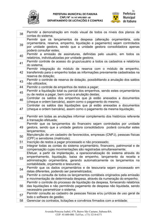 36
                      PREFEITURA MUNICIPAL DE ITABUNA
                           CNPJ Nº 14.147.490/0001-68
                   DEPARTAMENTO DE LICITAÇÕES E COMPRAS



     Permitir a demonstração em modo visual de todos os níveis dos planos de
38
     contas do sistema;
     Permitir que os lançamentos da despesa (alteração orçamentária, cota
     orçamentária, reserva, empenho, liquidação e pagamento) sejam controlados
39
     por unidade gestora, sendo que a unidade gestora consolidadora apenas
     poderá consultar estes;
     Permitir a emissão de assinaturas, definidas pelo usuário, em todos os
40
     relatórios, individualizadas por unidade gestora;
     Permitir controle de acesso do grupo/usuário a todos os cadastros e relatórios
41
     do sistema;
     Permitir integração do módulo de reserva com o módulo de empenho,
42   transferindo para o empenho todas as informações previamente cadastradas na
     reserva de dotação;
     Permitir o controle de reserva de dotação, possibilitando a anulação dos saldos
43
     não utilizados;
44   Permitir o controle de empenhos de restos a pagar;
     Permitir a liquidação total ou parcial dos empenhos, sendo estes orçamentários
45
     ou de restos a pagar, bem como a anulação destas;
     Controlar os saldos dos empenhos que já estão anexados a documentos
46
     (cheque e ordem bancária), assim como o pagamento do mesmo;
     Controlar os saldos das liquidações que já estão anexadas a documentos
47   (cheque e ordem bancária), assim como o pagamento da mesma liquidação;

     Permitir em todas as anulações informar complemento dos históricos referente
48
     à transação efetuada;
     Permitir que os lançamentos do financeiro sejam controlados por unidade
49   gestora, sendo que a unidade gestora consolidadora poderá consultar estes
     lançamentos;
     Manutenção de um cadastro de favorecidos, empresas (CNPJ), pessoas físicas
50
     (CPF) e servidores (matrícula);
51   Inscrição de restos a pagar processado e não processado;
     Integrar todas as contas do sistema orçamentário, financeiro, patrimonial e de
52
     compensação cujas movimentações são registradas simultaneamente;
     Efetuar, a partir da implantação, a operacionalização do sistema através do
     empenhamento, liquidação, baixa de empenho, lançamento da receita e
53
     administração orçamentária, gerando automaticamente os lançamentos na
     contabilidade, orçamento e tesouraria;
     Permitir que os dados orçamentários e de tesouraria sejam processado em
54
     datas diferentes, podendo ser parametrizados;
     Permitir a consulta de todos os lançamentos contábeis originados pela emissão
55
     e movimentação de determinada despesa, através da numeração do empenho;
     Permitir o controle do processo de liquidação da despesa, fornecendo relatórios
56   das liquidações e não permitindo pagamento de despesa não liquidada, sendo
     necessário parametrizar o sistema;
     Permitir consulta ao cadastro de pessoas físicas e/ou jurídicas de uso geral de
57
     todo o software de gestão;
58   Gerenciar os contratos, licitações e convênios firmados com a entidade;


                 Avenida Princesa Isabel, 678, Bairro São Caetano, Itabuna-BA.
                          CEP: 45.600-000. Tel/Fax.: (73) 3214-6371
 