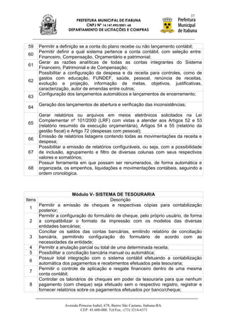 37
                         PREFEITURA MUNICIPAL DE ITABUNA
                              CNPJ Nº 14.147.490/0001-68
                      DEPARTAMENTO DE LICITAÇÕES E COMPRAS



 59     Permitir a definição se a conta do plano recebe ou não lançamento contábil;
        Permitir definir a qual sistema pertence a conta contábil, com seleção entre:
 60
        Financeiro, Compensação, Orçamentário e patrimonial;
        Gerar as razões analíticas de todas as contas integrantes do Sistema
 61
        Financeiro, Patrimonial e de Compensação;
        Possibilitar a configuração da despesa e da receita para controles, como de
        gastos com educação, FUNDEF, saúde, pessoal, renúncia de receitas,
 62
        evolução e projeção, informação de metas, objetivos, justificativas,
        caracterização, autor de emendas entre outros;
        Configuração dos lançamentos automáticos e lançamentos de encerramento;
 63
        Geração dos lançamentos de abertura e verificação das inconsistências;
 64
        Gerar relatórios ou arquivos em meios eletrônicos solicitados na Lei
        Complementar nº 101/2000 (LRF) com vistas a atender aos Artigos 52 e 53
 65
        (relatório resumido da execução orçamentária), Artigos 54 e 55 (relatório da
        gestão fiscal) e Artigo 72 (despesas com pessoal);
        Emissão de relatórios listagens contendo todas as movimentações da receita e
 66
        despesa;
        Possibilitar a emissão de relatórios configuráveis, ou seja, com a possibilidade
 67     de inclusão, agrupamento e filtro de diversas colunas com seus respectivos
        valores e somatórios;
        Possuir ferramenta em que possam ser renumerados, de forma automática e
 68     organizada, os empenhos, liquidações e movimentações contábeis, seguindo a
        ordem cronológica.



                         Módulo V- SISTEMA DE TESOURARIA
Itens                                        Descrição
        Permitir a emissão de cheques e respectivas cópias para contabilização
 1
        posterior;
        Permitir a configuração do formulário de cheque, pelo próprio usuário, de forma
 2      a compatibilizar o formato da impressão com os modelos das diversas
        entidades bancárias;
        Conciliar os saldos das contas bancárias, emitindo relatório de conciliação
 3      bancária, permitindo configuração do formulário de acordo com as
        necessidades da entidade;
 4      Permitir a anulação parcial ou total de uma determinada receita;
 5      Possibilitar a conciliação bancária manual ou automática;
        Possuir total integração com o sistema contábil efetuando a contabilização
 6
        automática dos pagamentos e recebimentos efetuados pela tesouraria;
        Permitir o controle de aplicação e resgate financeiro dentro de uma mesma
 7
        conta contábil;
        Controlar os talonários de cheques em poder da tesouraria para que nenhum
 8      pagamento (com cheque) seja efetuado sem o respectivo registro, registrar e
        fornecer relatórios sobre os pagamentos efetuados por banco/cheque;


                    Avenida Princesa Isabel, 678, Bairro São Caetano, Itabuna-BA.
                             CEP: 45.600-000. Tel/Fax.: (73) 3214-6371
 