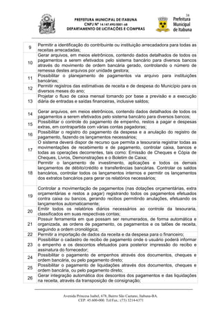38
                       PREFEITURA MUNICIPAL DE ITABUNA
                            CNPJ Nº 14.147.490/0001-68
                    DEPARTAMENTO DE LICITAÇÕES E COMPRAS



     Permitir a identificação do contribuinte ou instituição arrecadadora para todas as
9
     receitas arrecadadas;
     Gerar arquivos, em meios eletrônicos, contendo dados detalhados de todos os
     pagamentos a serem efetivados pelo sistema bancário para diversos bancos
10
     através do movimento de ordem bancária gerado, controlando o número de
     remessa destes arquivos por unidade gestora;
     Possibilitar o planejamento de pagamentos via arquivo para instituições
11
     bancárias;
     Permitir registros das estimativas de receita e de despesa do Município para os
12
     diversos meses do ano;
     Projetar o fluxo de caixa mensal tomando por base a previsão e a execução
13   diária de entradas e saídas financeiras, inclusive saldos;

     Gerar arquivos, em meios eletrônicos, contendo dados detalhados de todos os
14
     pagamentos a serem efetivados pelo sistema bancário para diversos bancos;
     Possibilitar o controle do pagamento de empenho, restos a pagar e despesas
15
     extras, em contrapartida com várias contas pagadoras;
     Possibilitar o registro do pagamento da despesa e a anulação do registro de
16
     pagamento, fazendo os lançamentos necessários;
     O sistema deverá dispor de recurso que permita a tesouraria registrar todas as
     movimentações de recebimento e de pagamento, controlar caixa, bancos e
17
     todas as operações decorrentes, tais como: Emissão de Cheques e Cópia de
     Cheques, Livros, Demonstrações e o Boletim de Caixa;
     Permitir o lançamento de investimento, aplicações e todos os demais
     lançamentos de débito/crédito e transferências bancárias. Controlar os saldos
18   bancários, controlar todos os lançamentos internos e permitir os lançamentos
     dos extratos bancários para gerar os relatórios necessários;

     Controlar a movimentação de pagamentos (nas dotações orçamentárias, extra
     orçamentárias e restos a pagar) registrando todos os pagamentos efetuados
19
     contra caixa ou bancos, gerando recibos permitindo anulações, efetuando os
     lançamentos automaticamente;
     Emitir todos os relatórios diários necessários ao controle da tesouraria,
20
     classificados em suas respectivas contas;
     Possuir ferramenta em que possam ser renumerados, de forma automática e
21   organizada, as ordens de pagamento, os pagamentos e os talões de receita,
     seguindo a ordem cronológica;
22   Permitir a importação de dados da receita e da despesa para o financeiro;
     Possibilitar o cadastro de recibo de pagamento onde o usuário poderá informar
23   o empenho e os descontos efetuados para posterior impressão do recibo e
     assinatura do fornecedor;
     Possibilitar o pagamento de empenhos através dos documentos, cheques e
24
     ordem bancária, ou pelo pagamento direto;
     Possibilitar o pagamento de liquidações através dos documentos, cheques e
25
     ordem bancária, ou pelo pagamento direto;
     Gerar integração automática dos descontos dos pagamentos e das liquidações
26
     na receita, através da transposição de consignação;


                  Avenida Princesa Isabel, 678, Bairro São Caetano, Itabuna-BA.
                           CEP: 45.600-000. Tel/Fax.: (73) 3214-6371
 