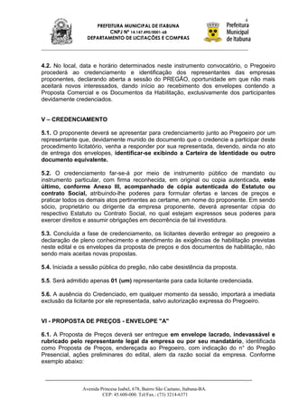 4
                    PREFEITURA MUNICIPAL DE ITABUNA
                         CNPJ Nº 14.147.490/0001-68
                 DEPARTAMENTO DE LICITAÇÕES E COMPRAS




4.2. No local, data e horário determinados neste instrumento convocatório, o Pregoeiro
procederá ao credenciamento e identificação dos representantes das empresas
proponentes, declarando aberta a sessão do PREGÃO, oportunidade em que não mais
aceitará novos interessados, dando início ao recebimento dos envelopes contendo a
Proposta Comercial e os Documentos da Habilitação, exclusivamente dos participantes
devidamente credenciados.


V – CREDENCIAMENTO

5.1. O proponente deverá se apresentar para credenciamento junto ao Pregoeiro por um
representante que, devidamente munido de documento que o credencie a participar deste
procedimento licitatório, venha a responder por sua representada, devendo, ainda no ato
de entrega dos envelopes, identificar-se exibindo a Carteira de Identidade ou outro
documento equivalente.

5.2. O credenciamento far-se-á por meio de instrumento público de mandato ou
instrumento particular, com firma reconhecida, em original ou copia autenticada, este
último, conforme Anexo III, acompanhado de cópia autenticada do Estatuto ou
contrato Social, atribuindo-lhe poderes para formular ofertas e lances de preços e
praticar todos os demais atos pertinentes ao certame, em nome do proponente. Em sendo
sócio, proprietário ou dirigente da empresa proponente, deverá apresentar cópia do
respectivo Estatuto ou Contrato Social, no qual estejam expressos seus poderes para
exercer direitos e assumir obrigações em decorrência de tal investidura.

5.3. Concluída a fase de credenciamento, os licitantes deverão entregar ao pregoeiro a
declaração de pleno conhecimento e atendimento às exigências de habilitação previstas
neste edital e os envelopes da proposta de preços e dos documentos de habilitação, não
sendo mais aceitas novas propostas.

5.4. Iniciada a sessão pública do pregão, não cabe desistência da proposta.

5.5. Será admitido apenas 01 (um) representante para cada licitante credenciada.

5.6. A ausência do Credenciado, em qualquer momento da sessão, importará a imediata
exclusão da licitante por ele representada, salvo autorização expressa do Pregoeiro.


VI - PROPOSTA DE PREÇOS - ENVELOPE "A"

6.1. A Proposta de Preços deverá ser entregue em envelope lacrado, indevassável e
rubricado pelo representante legal da empresa ou por seu mandatário, identificada
como Proposta de Preços, endereçada ao Pregoeiro, com indicação do n° do Pregão
Presencial, ações preliminares do edital, alem da razão social da empresa. Conforme
exemplo abaixo:



               Avenida Princesa Isabel, 678, Bairro São Caetano, Itabuna-BA.
                        CEP: 45.600-000. Tel/Fax.: (73) 3214-6371
 